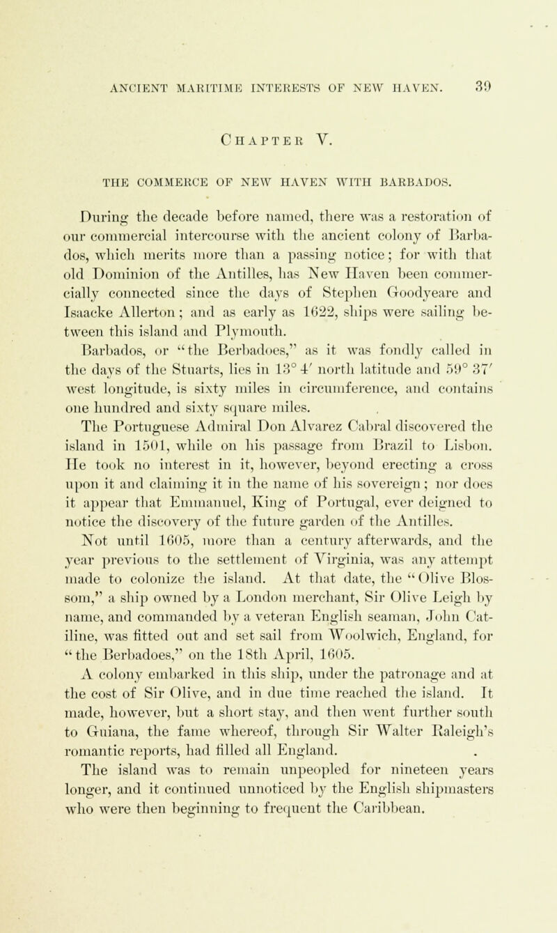 Chapter V. THE COMMERCE OF NEW HAVEN WITH BARBADOS. During the decade before named, there was a restoration of our commercial intercourse with the ancient colony of Barba- dos, which merits more than a passing notice; for with that old Dominion of the Antilles, has New Haven been commer- cially connected since the days of Stephen Goodyeare and Isaacke Allerton; and as early as 1622, ships were sailing be- tween this island and Plymouth. Barbados, <>r the Berbadoes, as it was fondly called in the days of the Stuarts, lies in 13° 4' north latitude and 59° 37' west longitude, is sixty miles in circumference, and contains one hundred and sixty square miles. The Portuguese Admiral Don Alvarez Cabral discovered the island in 1501, while on his passage from Brazil to Lisbon. He took no interest in it, however, beyond erecting a cross upon it and claiming it in the name of his sovereign ; nor does it appear that Emmanuel, King of Portugal, ever deigned to notice the discovery of the future garden of the Antilles. Not until 1605, more than a century afterwards, and the year previous to the settlement of Virginia, was any attempt made to colonize the island. At that date, the Olive Blos- som, a ship owned by a London merchant, Sir Olive Leigh by name, and commanded by a veteran English seaman, John Cat- iline, was fitted oat and set sail from Woolwich, England, for the Berbadoes, on the 18th April, 1605. A colony embarked in this ship, under the patronage and at the cost of Sir Olive, and in due time reached the island. It made, however, but a short stay, and then went further south to Guiana, the fame whereof, through Sir Walter Ealeigh's romantic reports, had filled all England. The island was to remain unpeopled for nineteen years longer, and it continued unnoticed by the English shipmasters who were then beginning to frequent the Caribbean.