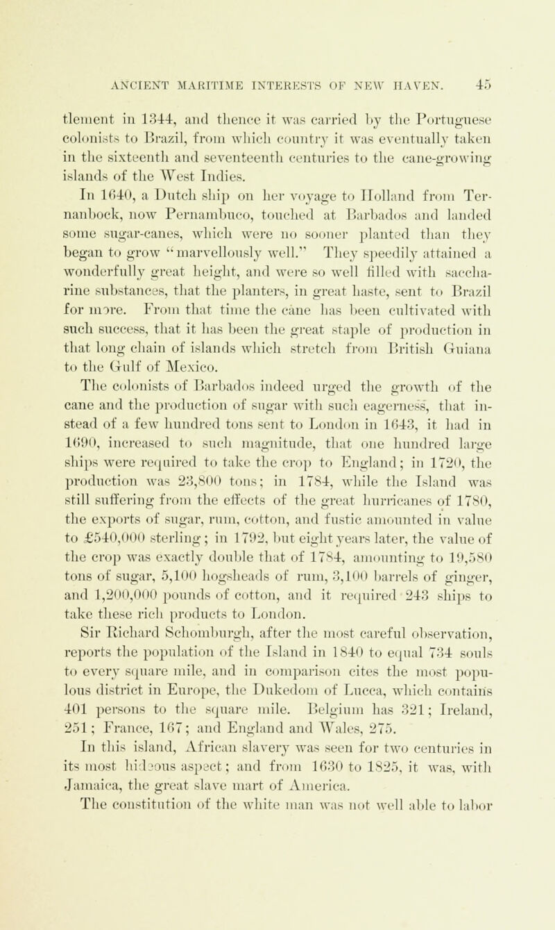 tlement in 1344, and thence it was carried by the Portuguese colonists to Brazil, from which country it was eventually taken in the sixteenth and seventeenth centuries to the cane-growing islands of the West Indies. In 1040, a Dutch ship on her voyage to Holland from Ter- nanhock, now Pernambuco, touched at Barbados and landed some sugar-canes, which were no sooner planted than they began to grow marvellously well. They speedily attained a wonderfully great height, and were so well tilled with saccha- rine substances, that the planters, in great haste, sent to Brazil for more. From that time the cane has been cultivated with such success, that it lias been the great staple of production in that long chain of islands which stretch from British Guiana to the Gulf of Mexico. The colonists of Barbados indeed urged the growth of the cane and the production of sugar with such eagerness, that in- stead of a few hundred tons sent to London in 1643, it had in 1690, increased to such magnitude, that one hundred huge ships were required to take the crop to England; in 1720, the production was 23,800 tons; in 1784, while the Island was still suffering from the effects of the great hurricanes of 1780, the exports of sugar, rum, cotton, and fustic amounted in value to £540,001» sterling; in 1792, but eight years later, the value of the crop was exactly double that of 1784, amounting to 19,580 tons of sugar, 5,100 hogsheads of rum, 3,100 harrels of ginger, and 1,200,000 pounds of cotton, and it required 243 ships to take these rich products to London. Sir Richard Schomburgh, after the most careful observation, reports the population of the Island in 1840 to equal 734 souls to every square mile, and in comparison cites the most popu- lous district in Europe, the Dukedom of Lucca, which contains 401 persons to the square mile. Belgium has 321; Ireland, 251; France, 167; and England and Wales, 275. In this island, African slavery was seen for two centuries in its most hidsous aspect; and from 1630 to 1825, it was, with Jamaica, the great slave mart of America. The constitution of the white man was not well able to labor