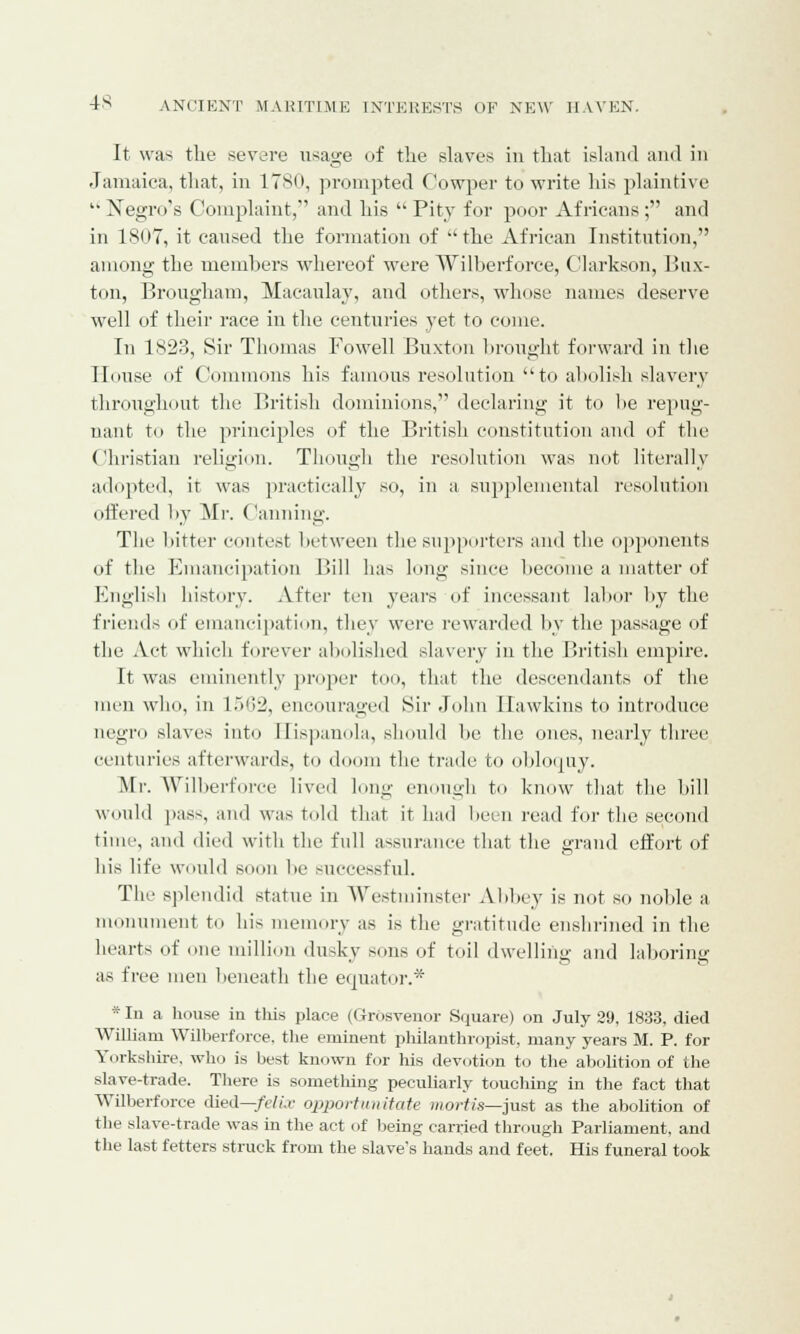 It was the severe usage of the slaves in that island and in Jamaica, that, in 1780, prompted Cowper to write his plaintive Negro's Complaint,1 and his  Pity for poor Africans ; and in 1807, it caused the formation of the African Institution, among the members whereof were Wilberforce, Clarkson, Bux- ton, Brougham, Macaulay, and others, whose names deserve well of their race in the centuries yet to come. In 1823, Sir Thomas Fowell Buxton brought forward in the House of Commons his famous resolution to abolish slavery throughout the British dominions, declaring it to he repug- nant to the principles of the British constitution and of the Christian religion. Though the resolution was not literally adopted, it was practically so, in a supplemental resolution offered by Mr, Canning. The bitter contest between the supporters and the opponents of the Emancipation Bill has long since become a matter of English history. After ten years of incessant labor by the friends of emancipation, they were rewarded by the passage of the Act which forever abolished slavery in the British empire. It was eminently proper too, that the descendants of the men who, in 1562, encouraged Sir John Hawkins to introduce negro slaves into II ispanola, should be the ones, nearly three centuries afterwards, to doom the trade to obloquy. Mi-. Wilberforce lived long enough to know that the bill would pass, and was told that it had been read for the second time, and died with the full assurance that the grand effort of his life would soon In- successful. The splendid statue in Westminster Abbey is not so noble a monument to his memory as is the gratitude enshrined in the hearts of one million dusky sons of toil dwelling and laboring as free men beneath the equator.* *In a house in this place (Grosvenor Square) on July 29, 1833, died William Wilberforce, the eminent philanthropist, many years M. P. for Yorkshire, who is best known for his devotion to the abolition of the slave-trade. There is something peculiarly touching in the fact that Wilberforce died—felix opportunitate mortis—just as the abolition of the slave-trade was in the act of being carried through Parliament, and the last fetters struck from the slave's hands and feet. His funeral took