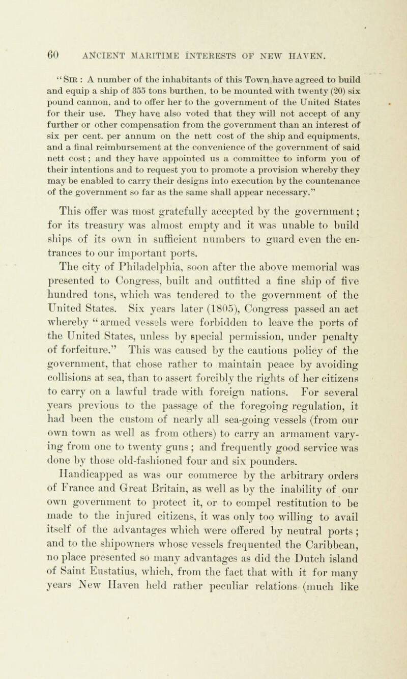  Sir : A number of the inhabitants of this Town have agreed to build and equip a ship of 355 tons burthen, to be mounted with twenty (20) six pound cannon, and to offer her to the government of the United States for their use. They have also voted that they will not accept of any further or other compensation from the government than an interest of six per cent, per annum on the nett cost of the ship and equipments, and a final reimbursement at the convenience of the government of said nett cost; and they have appointed us a committee to inform you of their intentions and to request you to promote a provision whereby they may be enabled to carry their designs into execution by the countenance of the government so far as the same shall appear necessary. This offer was must gratefully accepted by the government; for its treasury was almost empty and it was unable to build ships of its own in sufficient numbers to guard even the en- trances to our important ports. The city of Philadelphia, soon after the above memorial was presented to Congress, built and outfitted a fine ship of five hundred tons, which was tendered to the government of the United States. Six years later (1805), Congress passed an act whereby armed vcssl-Is were forbidden to leave the ports of the United States, unless by special permission, under penalty of forfeiture. This was caused by the cautious policy of the government, that chose rather to maintain peace by avoiding collisions at sea, than to assert forcibly the rights of her citizens to carry <>n a lawful trade with foreign nations. For several years previous to the passage of the foregoing regulation, it had been the custom of nearly all sea-going vessels (from our own town as well as from others) to carry an armament vary- ing from one to twenty guns ; and frequently good service was done by those old-fashioned four and six pounders. Handicapped as was our commerce by the arbitrary orders of France and Great Britain, as well as by the inability of our own government to protect it, or to compel restitution to be made to the injured citizens, it was only too willing to avail itself of the advantages which were offered by neutral ports ; and to the shipowners whose vessels frequented the Caribbean, no place presented so many advantages as did the Dutch island of Saint Eustatius, which, from the fact that with it for many years New Haven held rather peculiar relations (much like