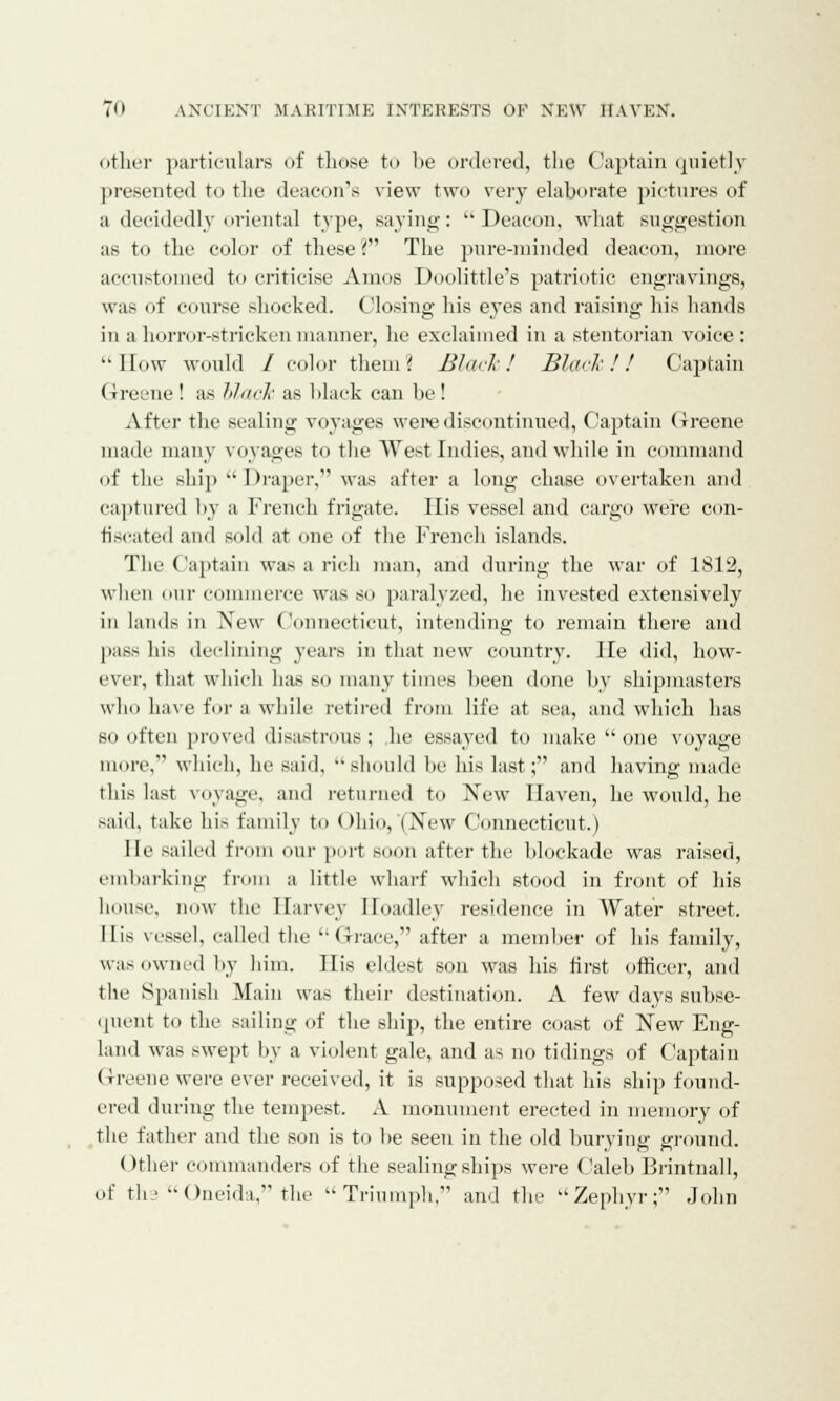 other particulars of those to lie ordered, the Captain quietly presented to tlie deacon's view two very elaborate pictures of a decidedly oriental type, saying: Deacon, what suggestion as to the color of these? The pure-minded deacon, more accustomed to criticise Amos Doolittle's patriotic engravings, was of course shocked. Closing his eyes and raising his hands in a horror-stricken manner, he exclaimed in a stentorian voice: '•How would / color them i Black! Black!! Captain (Jreene ! as black as black can be! After the sealing voyages were discontinued, Captain Greene made many voyages to the West Indies, and while in command of the ship Draper, was after a long chase overtaken and captured by a French frigate. His vessel and cargo were con- fiscated and sold at one of the French islands. The Captain was a rich man, and during the war of 1S12, when our commerce was so paralyzed, he invested extensively in lands in New Connecticut, intending to remain there and pass his declining years in that new country. He did, how- ever, that which has so many times been done by shipmasters who have for a while retired from life at sea, and which has so often proved disastrous; he essayed to make one voyage more, which, he said, should be his last; and having made this last voyage, and returned to New Haven, he would, he said, take his family to Ohio, (New Connecticut.) He sailed from our port soon after the blockade was raised, embarking from a little wharf which stood in front of his house, now the Harvey Hoadley residence in Water street. I lis vessel, called the Grace, after a member of his family, was owned by him. His eldest son was his first officer, and the Spanish Main was their destination. A few days subse- quent to the sailing of the ship, the entire coast of New Eng- land was swept by a violent gale, and as no tidings of Captain Greene were ever received, it is supposed that his ship found- ered during the tempest. A monument erected in memory of the father and the son is to be seen in the old burying ground. Other commanders of the sealing ships were Caleb Brintnall, of tli > Oneida. the Triumph, and the Zephyr; John