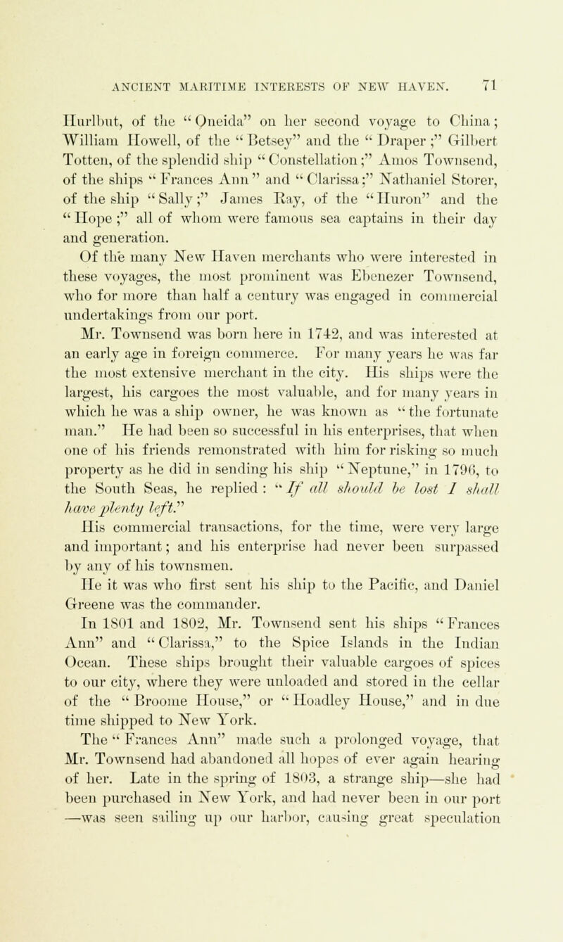 Hurlbut, of trie Oneida on her second voyage to China; William Howell, of the Betsey and the  Draper ; Gilbert Totten, of the splendid ship  Constellation; Amos Townsend, of the ships Frances Ann and Clarissa: Nathaniel Storer, of the ship  Sally; James Ray, of the  Huron and the  Hope; all of whom were famous sea captains in their day and generation. Of the many New Haven merchants who were interested in these voyages, the most prominent was Ebenezer Townsend, who for more than half a century was engaged in commercial undertakings from our port. Mr. Townsend was born here in 1742, and was interested at an early age in foreign commerce. For many years he was far the most extensive merchant in the city. His ships were the largest, his cargoes the most valuable, and for many years in which he was a ship owner, he was known as  the fortunate man. He had been so successful in his enterprises, that when one of his friends remonstrated with him for risking so much proj>erty as he did in sending his ship Neptune, in 1790, to the South Seas, he replied :  //' all should be lost I shall have plenty left.'''' His commercial transactions, for the time, were very large and important; and his enterprise had never been surpassed by any of his townsmen. He it was who first sent his ship to the Pacific, and Daniel Greene was the commander. In 1S01 and 1802, Mr. Townsend sent his shifts  Frances Ann and  Clarissa, to the Spice Islands in the Indian Ocean. These ships brought their valuable cargoes of spices to our city, where they were unloaded and stored in the cellar of the  Broome House, or  Hoadley House, and in due time shipped to New York. The  Frances Ann made such a prolonged voyage, that Mr. Townsend had abandoned all hopes of ever again hearing of her. Late in the spring of 1803, a strange ship—she had been purchased in New York, and had never been in our port —was seen sailing up our harbor, causing great speculation