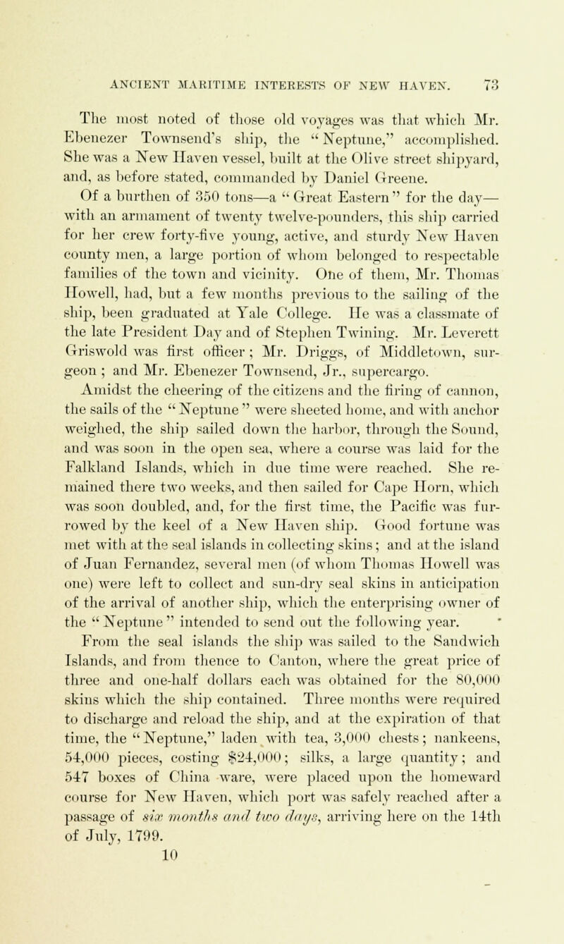 The most noted of those old voyages was that which Mr. Ebenezer Townsend's ship, the  Neptune, accomplished. She was a New Haven vessel, built at the Olive street shipyard, and, as before stated, commanded by Daniel Greene. Of a burthen of 350 tons—a  Great Eastern for the day— with an armament of twenty twelve-pounders, this ship carried for her crew forty-five young, active, and sturdy New Haven county men, a large portion of whom belonged to respectable families of the town and vicinity. One of them, Mr. Thomas Howell, had, but a few months previous to the sailing of the ship, been graduated at Yale College. He was a classmate of the late President Day and of Stephen Twining. Mr. Leverett Griswold was first officer; Mr. Driggs, of Middletown, sur- geon ; and Mr. Ebenezer Townsend, Jr., supercargo. Amidst the cheering of the citizens and the firing of cannon, the sails of the  Neptune  were sheeted home, and with anchor weighed, the ship sailed down the harbor, through the Sound, and was soon in the open sea, where a course was laid for the Falkland Islands, which in due time were reached. She re- mained there two weeks, and then sailed for Cape Horn, which was soon doubled, and, for the first time, the Pacific was fur- rowed by the keel of a New Haven ship. Good fortune was met with at the seal islands in collecting skins; and at the island of Juan Fernandez, several men (of whom Thomas Howell was one) were left to collect and sun-dry seal skins in anticipation of the arrival of another ship, which the enterprising owner of the Neptune intended to send out the following year. From the seal islands the ship was sailed to the Sandwich Islands, and from thence to Canton, where the great price of three and one-half dollars each was obtained for the 80,000 skins which the ship contained. Three months were required to discharge and reload the ship, and at the expiration of that time, the Neptune, laden with tea, 3,000 chests; nankeens, 54,000 pieces, costing $24,00(1; silks, a large quantity; and 547 boxes of China ware, were placed upon the homeward course for New Haven, which port was safely reached after a passage of six months and two days, arriving here on the 14th of July, 1799. 10