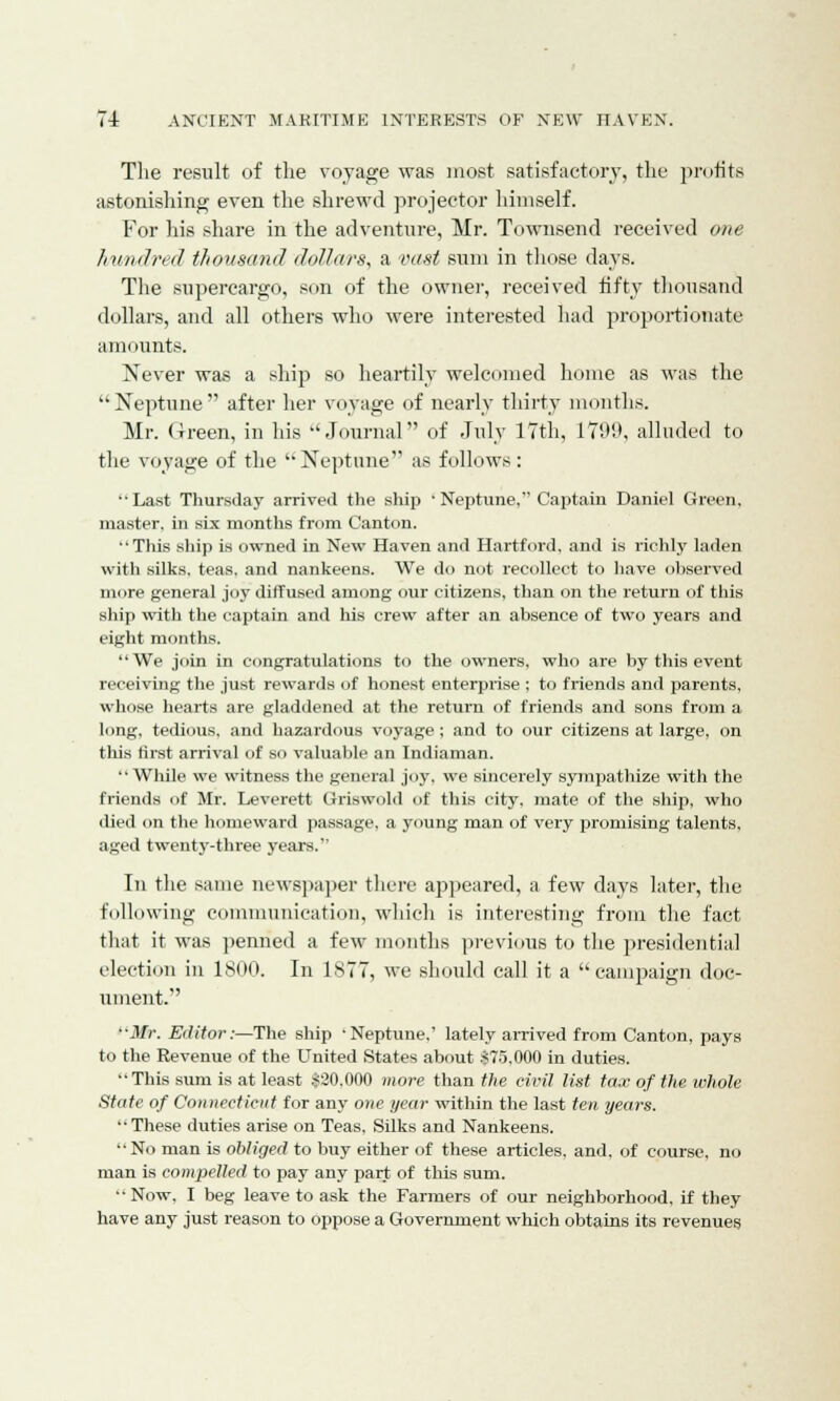 Tlie result of the voyage was most satisfactory, the profits astonishing even the shrewd projector himself. For his share in the adventure, Mr. Townsend received one h/wndred thousand dollars, a vast sum in those clays. The supercargo, son of the owner, received fifty thousand dollars, and all others who were interested had proportionate amounts. Never was a ship so heartily welcomed home as was the Neptune after her voyage of nearly thirty months. Mr. Green, in his Journal of July 17th, 1709, alluded to the voyage of the Neptune as follows: ••Last Thursday arrived the ship • Neptune. Captain Daniel Green, master, in six months from Canton. This ship is owned in New Haven and Hartford, and is richly laden with silks, teas, and nankeens. We do not recollect to have observed more general joy diffused among our citizens, than on the return of this ship with the captain and his crew after an absence of two years and eight months. We join in congratulations to the owners, who are by this event receiving the just rewards of honest enterprise ; to friends and parents, whose hearts are gladdened at the return of friends and sons from a long, tedious, and hazardous voyage; and to our citizens at large, on this first arrival of so valuable an Indiaman. While we witness the general joy, we sincerely sympathize with the friends of Mr. Leverett Griswold of this city, mate of the ship, who died on the homeward passage, a young man of very promising talents. aged twenty-three years. In the same newspaper there appeared, a few days later, the following communication, which is interesting from the fact that it was penned a few months previous to the presidential election in 1800. In 1877, we should call it a campaign doc- ument. Mr. Editor:—The ship -Neptune,' lately arrived from Canton, pays to the Revenue of the United States about $75,000 in duties. This sum is at least $20,000 more than the civil list tax of the whole State of Connecticut for any one year within the last ten years. These duties arise on Teas, Silks and Nankeens. No man is obliged to buy either of these articles, and, of course, no man is compelled to pay any part of this sum. Now, I beg leave to ask the Farmers of our neighborhood, if they have any just reason to oppose a Government which obtains its revenues