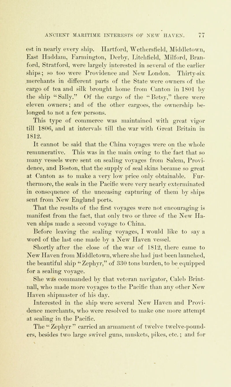 est in nearly every ship. Hartford, Wethersfield, Middletown, East Haddam, Farmington, Derby, Litchfield, Milford, Bran- ford, Stratford, were largely interested in several of the earlier ships; so too were Providence and New London. Thirty-six merchants in different parts of the State were owners of the cargo of tea and silk brought home from Canton in 1801 by the ship Sally. Of the cargo of the Betsy, there were eleven owners; and of the other cargoes, the ownership lie- longed to not a few persons. This type of commerce was maintained with great vigor till 1806, and at intervals till the war with Great Britain in 1812. It cannot be said that the China voyages were on the whole remunerative. This was in the main owing to the fact that so many vessels were sent on sealing voyages from Salem, Provi- dence, and Boston, that the supply of seal skins became so great at Canton as to make a very low price only obtainable. Fur- thermore, the seals in the Pacific were very nearly exterminated in consequence of the unceasing capturing of them by ships sent from New England ports. That the results of the first voyages were not encouraging is manifest from the fact, that only two or three of the New Ha- ven ships made a second voyage to China. Before leaving the sealing voyages, I would like to say a word of the last one made by a New Haven vessel. Shortly after the close of the war of 1812, there came to New Haven from Middletown, where she had just been launched, the beautiful ship  Zephyr, of 330 tons burden, to be equipped for a sealing voyage. She was commanded by that veteran navigator, Caleb Brint- nall, who made more voyages to the Pacific than any other New Haven shipmaster of his day. Interested in the ship were several New Haven and Provi- dence merchants, who were resolved to make one more attempt at sealing in the Pacific. The  Zephyr  carried an armament of twelve twelve-pound- ers, besides two large swivel guns, muskets, pikes, etc.; and for