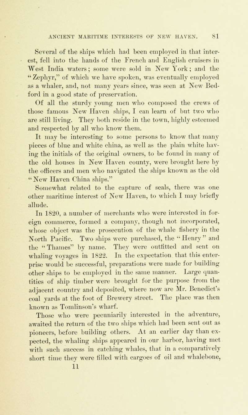 Several of the ships which had heen employed in that inter- est, fell into the hands of the French and English cruisers in West India waters; some were sold in New York; and the  Zephyr, of which we have spoken, was eventually employed as a whaler, and, not many years since, was seen at New Bed- ford in a good state of preservation. Of all the sturdy young men who composed the crews of those famous New Haven ships, I can learn of hut two who are still living. They both reside in the town, highly esteemed and respected by all who know them. It may be interesting to some persons to know that many pieces of blue and white china, as well as the plain white hav- ing the initials of the original owners, to be found in many of the old houses in New Haven county, were brought here by the officers and men who navigated the ships known as the old  New Haven China ships. Somewhat related to the capture of seals, there was one other maritime interest of New Haven, to which I may briefly allude. In 1820, a number of merchants who were interested in for- eign commerce, formed a company, though not incorporated, whose object was the prosecution of the whale fishery in the North Pacific. Two ships were purchased, the  Henry  and the Thames by name. They were outfitted and sent on whaling voyages in 1822. In the expectation that this enter- prise would be successful, preparations were made for building other ships to be employed in the same manner. Large quan- tities of ship timber were brought for the purpose from the adjacent country and deposited, where now are Mr. Benedict's coal yards at the foot of Brewery street. The place was then known as Tomlinson's wharf. Those who were pecuniarily interested in the adventure, awaited the return of the two ships which had been sent out as pioneers, before building others. At an earlier day than ex- pected, the whaling ships appeared in our harbor, having met with such success in catching whales, that in a comparatively short time they were filled with cargoes of oil and whalebone, 11