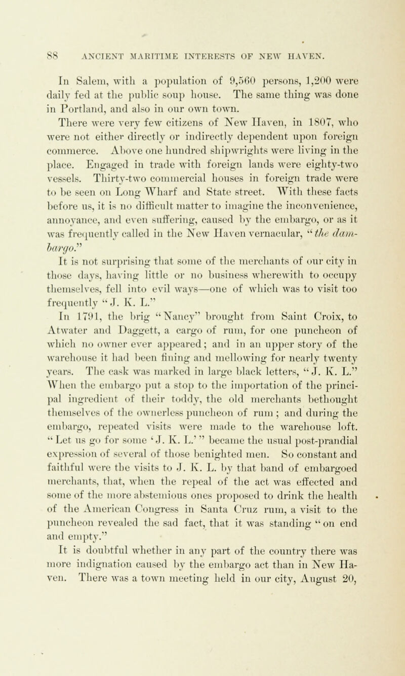Iii Salem, with a population of 9,560 persons, 1,200 were daily fed at the public soup house. The same thing was done in Portland, and also in our own town. There were very few citizens of New Haven, in 1807, who were not either directly or indirectly dependent upon foreign commerce. Above one hundred shipwrights were living in the place. Engaged in trade with foreign lands were eighty-two vessels. Thirty-two commercial houses in foreign trade were to be seen on Long Wharf and State street. With these facts before us, it is no difficult matter to imagine the inconvenience, annoyance, and even suffering, caused by the embargo, or as it was frequently called in the New Haven vernacular,  the dam- iargo. It is not surprising that some of the merchants of our city in those days, having little or no business wherewith to occupy themselves, fell into evil ways—one of which was to visit too frequently .I. K. L. In 1791, the brig ••Nancy' brought from Saint Croix, to Atwater and Daggett, a cargo of rum, for one puncheon of which no owner ever appeared; and in an upper story of the warehouse it had been fining and mellowing for nearly twenty years. The cade was marked in large black letters, J. K. L. When the embargo put a stop to the importation of the princi- pal ingredient of their toddy, the old merchants bethought themselves of the ownerless puncheon of rum ; and during the embargo, repeated visits were made to the warehouse loft.  Let ns go for some 'J. K. L.' became the usual post-prandial expression of several of those benighted men. So constant and faithful were the visits to J. K. L. by that band of embargoed merchants, that, when the repeal of the act was effected and some of the more abstemious ones proposed to drink the health of the American Congress in Santa Cruz rum, a visit to the puncheon revealed the sad fact, that it was standing  on end and empty. It is doubtful whether in any part of the country there was more indignation caused by the embargo act than in New Ha- ven. There was a town meeting held in our city, August 20,
