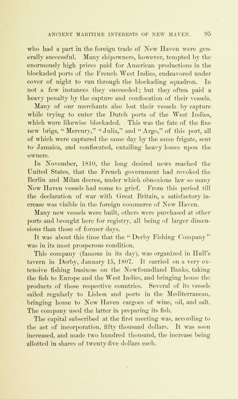 who had a part in the foreign trade of New Haven were gen- erally successful. Many shipowners, however, tempted by the enormously high prices paid for American productions in the blockaded ports of the French West Indies, endeavored under cover of night to run through the blockading squadron. In not a few instances they succeeded; but they often paid a heavy penalty by the capture and confiscation of their vessels. Many of our merchants also lost their vessels by capture while trying to enter the Dutch ports of the West Indies, which were likewise blockaded. This was the fate of the fine new brigs,  Mercury,  Julia, and  Argo, of this port, all of which were captured the same day by the same frigate, sent to Jamaica, and confiscated, entailing heavy losses upon the owners. In November, 1810, the long desired news reached the United States, that the French government had revoked the Berlin and Milan decree, under which obnoxious law so many New Haven vessels had come to grief. From this period till the declaration of war with Great Britain, a satisfactory in- crease was visible in the foreign commerce of New Haven. Many new vessels were built, others were purchased at other ports and brought here for registry, all being of larger dimen- sions than those of former days. It was about this time that the Derby Fishing Company was in its most prosperous condition. This company (famous in its day), was organized in Hull's tavern in Derby, January 15, 1807. It carried on a very ex- tensive fishing business on the Newfoundland Banks, taking the fish to Europe and the West Indies, and bringing home the products of those respective countries. Several of its vessels sailed regularly to Lisbon and ports in the Mediterranean, bringing home to New Haven cargoes of wine, oil, and salt. The company used the latter in preparing its fish. The capital subscribed at the first meeting was, according to the act of incorporation, fifty thousand dollars. It was soon increased, and made two hundred thousand, the increase being allotted in shares of twenty-five dollars each.