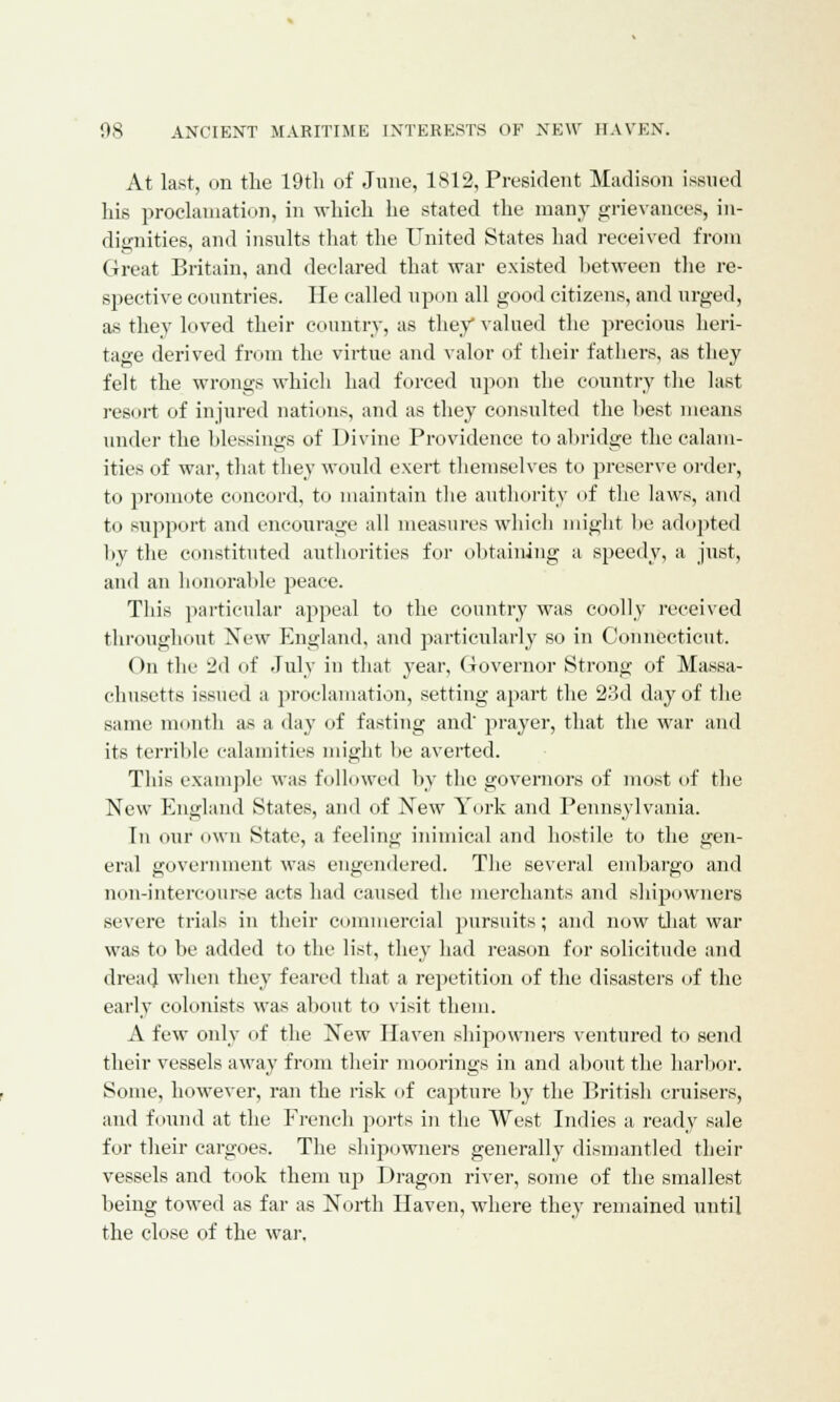 At last, on the 19tli of June, 1812, President Madison issued his proclamation, in which he stated the many grievances, in- dignities, and insults that the United States had received from Great Britain, and declared that war existed between the re- spective countries. He called upon all good citizens, and urged, as they loved their country, as they valued the precious heri- tage derived from the virtue and valor of their fathers, as they felt the wrongs which had forced upon the country the last resort of injured nations, and as they consulted the best means under the blessings of Divine Providence to abridge the calam- ities of war, that they would exert themselves to preserve order, to promote concord, to maintain the authority of the laws, and to support and encourage all measures which might be adopted by the constituted authorities for obtaining a speedy, a just, and an honorable peace. This particular appeal to the country was coolly received throughout New England, and particularly so in Connecticut. On the 2d of July in that year, Governor Strong of Massa- chusetts issued a proclamation, setting apart the 23d day of the same month as a day of fasting and' prayer, that the war and its terrible calamities might be averted. This example was followed by the governors of most of the New England States, and of New York and Pennsylvania. In our own State, a feeling inimical and hostile to the gen- eral government was engendered. The several embargo and non-intercouree acts had caused the merchants and shipowners severe trials in their commercial pursuits; and now that war was to be added to the list, they had reason for solicitude and dreat] when they feared that a repetition of the disasters of the early colonists was about to visit them. A few only of the New Haven shipowners ventured to send their vessels away from their moorings in and about the harbor. Some, however, ran the risk of capture by the British cruisers, and found at the French ports in the West Indies a ready sale for their cargoes. The shipowners generally dismantled their vessels and took them up Dragon river, some of the smallest being towed as far as North Haven, where they remained until the close of the war,