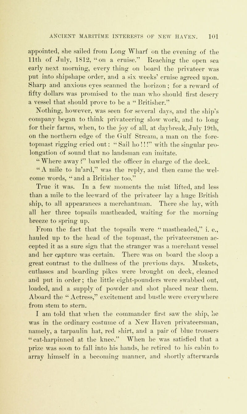 appointed, she sailed from Long Wharf on the evening of the 11th of July, 1812, on a cruise. Beaching the open sea early next morning, every thing on hoard the privateer was put into shipshape order, and a six weeks' cruise agreed upon. Sharp and anxious eyes scanned the horizon; for a reward of fifty dollars was promised to the man who should first descry a vessel that should prove to he a  Britisher. Nothing, however, was seen for several days, and the ship's company began to think privateering slow work, and to long for their farms, when, to the joy of all, at daybreak, July 19th, on the northern edge of the Gulf Stream, a man on the fore- topmast rigging cried out:  Sail ho !!! with the singular pro- longation of sound that no landsman can imitate.  Where away ? bawled the officer in charge of the deck.  A mile to lu'ard, was the reply, and then came the wel- come words,  and a Britisher too. True it was. In a few moments the mist lifted, and less than a mile to the leeward of the privateer lay a huge British ship, to all appearances a merchantman. There she lay, with all her three topsails mastheaded, waiting for the morning breeze to spring up. From the fact that the topsails were  mastheaded, i. e., hauled up to the head of the topmast, the privateersmen ac- cepted it as a sure sign that the stranger was a merchant vessel and her capture was certain. There was on board the sloop a great contrast to the dullness of the previous days. Muskets, cutlasses and boarding pikes were brought on deck, cleaned and put in order; the little eight-pounders were swabbed out, loaded, and a supply of powder and shot placed near them. Aboard the  Actress, excitement and bustle were everywhere from stem to stern. I am told that when the commander first saw the ship, lie was in the ordinary costume of a New Haven privateersman, namely, a tarpaulin hat, red shirt, and a pair of blue trousers  cat-harpinned at the knee. When he was satisfied that a prize was soon to fall into his hands, he retired to his cabin to array himself in a becoming manner, and shortly afterwards