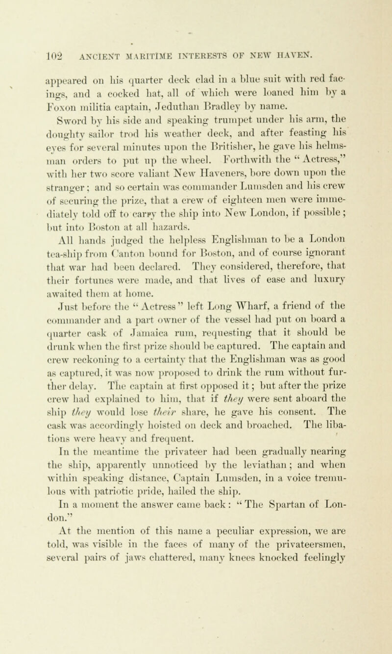 appeared on his quarter deck clad in a blue suit with red fac- ines, and a cocked hat, all of which were loaned him by a Foxon militia captain, Jeduthan Bradley by name. Sword by his side and speaking trumpet under his arm, the doughty sailor trod his weather deck, and after feasting his eyes for several minutes upon the Britisher, lie gave his helms- man orders to put up the wheel. Forthwith the  Actress, with her two score valiant New Haveners, bore down upon the stranger; and so certain was commander Lumsden and his crew of securing the prize, that a crew of eighteen men were imme- diately told off to carpy the ship into New London, if possible ; hut into Boston at all hazards. All hands judged the helpless Englishman to be a London tea-ship from Canton bound for Boston, and of course ignorant that war had been declared. They considered, therefore, that their fortunes were made, and that lives of ease and luxury awaited them at home. Just before the  Actress left Long Wharf, a friend of the commander and a part owner of the vessel had put on hoard a quarter cask of Jamaica rum, requesting that it should he drunk when the first prize should he captured. The captain and crew reckoning to a certainty that the Englishman was as good as captured, it was now proposed to drink the rum without fur- ther delay. The captain at first opposed it; but after the prize crew had explained to him, that if they were sent aboard the ship they would lose their share, he gave his consent. The cask was accordingly hoisted on deck and broached. The liba- tions were heavy and frequent. In the meantime the privateer had been gradually nearing the ship, apparently unnoticed by the leviathan; and when within speaking distance, Captain Lumsden, in a voice tremu- lous with patriotic pride, hailed the ship. In a moment the answer came back :  The Spartan of Lon- don. At the mention of this name a peculiar expression, we are told, was visible in the faces of many of the privateersmen, several pairs of jaws chattered, many knees knocked feelingly