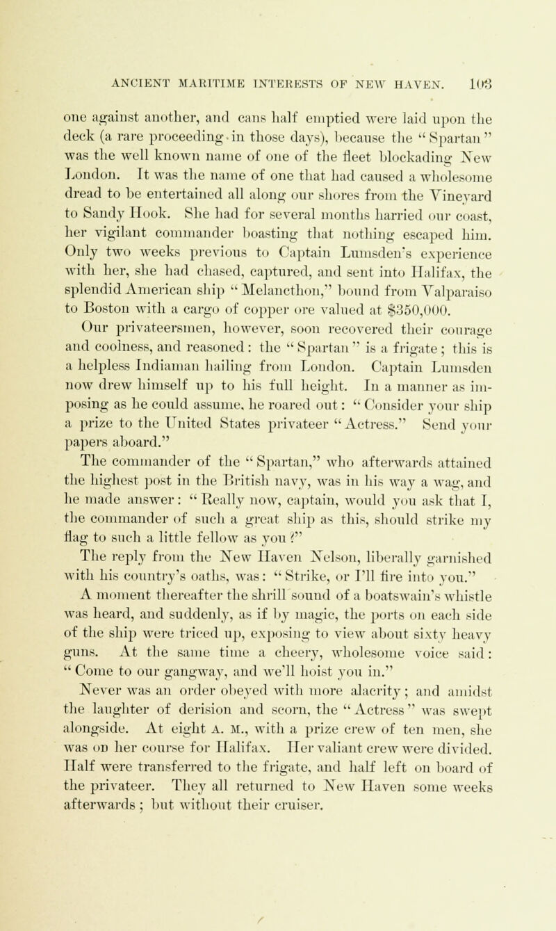 one against another, and cans half emptied were laid upon the deck (a rare proceeding in those days), because the Spartan was the well known name of one of the fleet blockading New London. It was the name of one that had caused a wholesome dread to be entertained all along our shores from the Vinevard to Sandy Hook. She had for several months harried our coast, her vigilant commander boasting that nothing escaped him. Only two weeks previous to Captain Lumsden's experience with her, she had chased, captured, and sent into Halifax, the splendid American ship  Melancthon, bound from Valparaiso to Boston with a cargo of copper ore valued at $350,000. Our privateersmen, however, soon recovered their courage and coolness, and reasoned : the  Spartan  is a frigate; this is a helpless Indiaman hailing from London. Captain Lumsden now drew himself up to his full height. In a manner as im- posing as he could assume, he roared out:  Consider your ship a prize to the United States privateer Actress. Send yonr papers aboard. The commander of the  Spartan, who afterwards attained the highest post in the British navy, was in his way a wag, and he made answer:  Really now, captain, would you ask that I, the commander of such a great ship as this, should strike my flag to such a little fellow as you ? The rejfly from the New Haven Nelson, liberally garnished with his country's oaths, was: Strike, or I'll Are into you. A moment thereafter the shrillsound of a boatswain's whistle was heard, and suddenly, as if by magic, the ports on each side of the ship were triced up, exposing to view about sixty heavy guns. At the same time a cheery, wholesome voice said:  Come to our gangway, and we'll hoist you in. Never was an order obeyed with more alacrity ; and amidst the laughter of derision and scorn, the  Actress  was swept alongside. At eight A. M., with a prize crew of ten men, she was od her course for Halifax. Her valiant crew were divided. Half were transferred to the frigate, and half left on board of the privateer. They all returned to New Haven some weeks afterwards ; but without their cruiser.