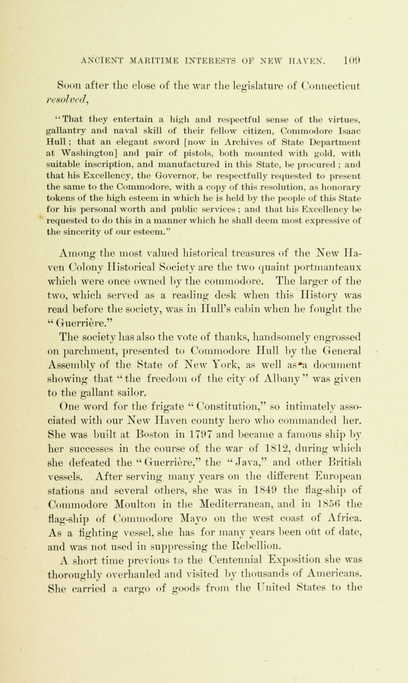 Soon after the close of the war the legislature of Connecticut resolved, That they entertain a high and respectful sense of the virtues, gallantry and naval skill of their fellow citizen, Commodore Isaac Hull; that an elegant sword [now in Archives of State Department at Washington] and pair of pistols, both mounted with gold, with suitable inscription, and manufactured in this State, be procured ; and that his Excellency, the Governor, be respectfully requested to present the same to the Commodore, with a copy of this resolution, as honorary tokens of the high esteem in which he is held by the people of this State for his personal worth and public services ; and that his Excellency be requested to do this in a manner which he shall deem most expressive of the sincerity of our esteem. Among the most valued historical treasures of the New Ha- ven Colony Historical Society are the two quaint portmanteaux which were once owned by the commodore. The larger of the two, which served as a reading desk when this History was read before the society, was in Hull's cabin when he fought the  Guerriere. The society lias also the vote of thanks, handsomely engrossed on parchment, presented to Commodore Hull by the General Assembly of the State of New York, as well as'a document showing that the freedom of the city of Albany was given to the gallant sailor. One word for the frigate  Constitution, so intimately asso- ciated with our New Haven comity hero who commanded her. She was built at Boston in 1797 and became a famous ship by her successes in the course of the war of 1812, during which she defeated the  Guerriere, the  Java, and other British vessels. After serving many years on the different European stations and several others, she was in 1849 the nag-ship of Commodore Moulton in the Mediterranean, and in 1856 the flag-ship of Commodore Mayo on the west coast of Africa. As a fighting vessel, she has for many years been out of date, and was not used in suppressing the Rebellion. A short time previous to the Centennial Exposition she was thoroughly overhauled and visited by thousands of Americans. She carried a cargo of goods from the United States to the