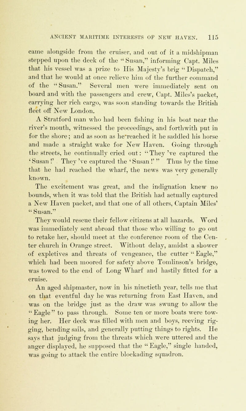 came alongside from the cruiser, and out of it a midshipman stepped upon the deck of the  Susan, informing Capt. Miles that his vessel was a prize to His Majesty's brig  Dispatch, and that he would at once relieve him of the further command of the  Susan. Several men were immediately sent on board and with the passengers and crew, Capt. Miles's packet, carrying her rich cargo, was soon standing towards the British fleet off New London. A Stratford man who had been fishing in his boat near the river's mouth, witnessed the proceedings, and forthwith put in for the shore; and as soon as he'reached it he saddled his horse and made a straight wake for New Haven. Going through the streets, he continually cried out: They 've captured the ' Susan !' They 've captured the ' Susan!''' Thus by the time that he had reached the wharf, the news was very generally known. The excitement was great, and the indignation knew no bounds, when it was told that the British had actually captured a New Haven packet, and that one of all others, Captain Miles'  Susan. They would rescue their fellow citizens at all hazards. Word was immediately sent abroad that those who willing to go out to retake her, should meet at the conference room of the Cen- ter church in Orange street. Without delay, amidst a shower of expletives and threats of vengeance, the cutter  Eagle, which had been moored for safety above Tomlinson's bridge, was towed to the end of Long Wharf and hastily fitted for a cruise. An aged shipmaster, now in his ninetieth year, tells me that on that eventful day he was returning from East Haven, and was on the bridge just as the draw was swung to allow the  Eagle  to pass through. Some ten or more boats were tow- ing her. Her deck was filled with men and boys, reeving rig- ging, bending sails, and generally putting things to rights. He says that judging from the threats which were uttered and the anger displayed, he supposed that the  Eagle, single handed, was going to attack the entire blockading squadron.