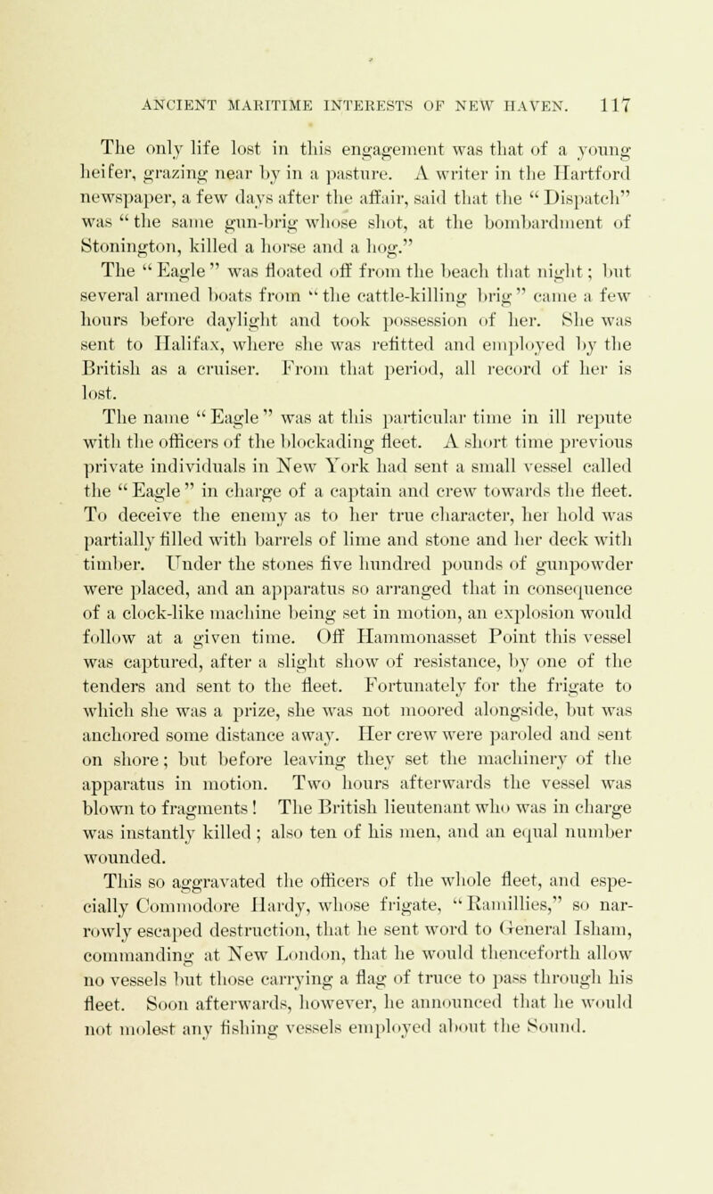 The only life lost in this engagement was that of a young- heifer, grazing near by in a pasture. A writer in the Hartford newspaper, a few days after the affair, said that the  Dispatch was  the same gun-brig whose shot, at the bombardment of Stonington, killed a horse and a hog. The  Eagle  was floated off from the beach that night; but several armed boats fnun  the cattle-killing brig  came a few hours before daylight and took possession of her. She was sent to Halifax, where she was refitted and employed by the British as a cruiser. From that period, all record of her is lost. The name  Eagle  was at this particular time in ill repute with the officers of the blockading fleet. A short time previous private individuals in New York had sent a small vessel called the  Eagle  in charge of a captain and crew towards the fleet. To deceive the enemy as to her true character, her hold was partially tilled with barrels of lime and stone and her deck with timber. Under the stones five hundred pounds of gunpowder were placed, and an apparatus so arranged that in consequence of a clock-like machine being set in motion, an explosion would follow at a given time. Off Hammonasset Point this vessel was captured, after a slight show of resistance, by one of the tenders and sent to the fleet. Fortunately for the frigate to which she was a prize, she was not moored alongside, but was anchored some distance away. Her crew were paroled and sent on shore; but before leaving they set the machinery of the apparatus in motion. Two hours afterwards the vessel was blown to fragments! The British lieutenant win» was in charge was instantly killed ; also ten of his men, and an equal number wounded. This so aggravated the officers of the whole fleet, and espe- cially Commodore Hardy, whose frigate,  Ramillies, so nar- r< >wly escaped destruction, that he sent word to General Isham, commanding at New London, that he would thenceforth allow no vessels but those carrying a flag of truce to pass through his fleet. Soon afterwards, however, he announced that he would not molest any fishing vessels employed about the Sound.