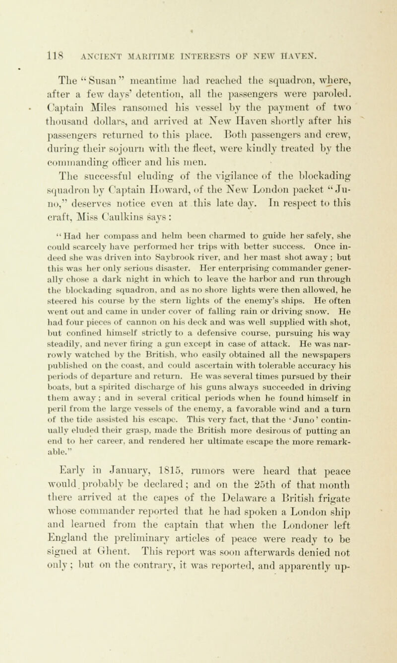 The Susan meantime had reached the squadron, where, after a few days' detention, all the passengers were paroled. Captain Miles ransomed his vessel by the payment of two thousand dollars, and arrived at Xew Haven shortly after his passengers returned to this place. Both passengers and crew, during their sojourn with the fleet, were kindly treated by the commanding officer and his men. The successful eluding of the vigilance of the blockading squadron by Captain Howard, of the New London packet Ju- no, deserves notice even at this late day. In respect to this craft. Miss Caullrins says: Had her compass and helm been charmed to guide her safely, she could scarcely have performed her trips with better success. Once in- deed she was driven into Saybrook river, and her mast shot away ; but this was her only serious disaster. Her enterprising commander gener- ally chose a dark night in which to leave the harbor and run through the blockading squadron, and as no shore lights were then allowed, he steered his course by the stern lights of the enemy's ships. He often went out and came in under cover of falling rain or driving snow. He had four pieces of cannon on his deck and was well supplied with shot, but confined himself strictly to a defensive course, pursuing his way steadily, and never firing a gun except in case of attack. He was nar- rowly watched by the British, who easily obtained all the newspapers published on the coast, and could ascertain with tolerable accuracy his periods of departure and return. He was several times pursued by their boats, but a spirited discharge of his guns always succeeded in driving them away ; and in several critical periods when he found himself in peril from the large vessels of the enemy, a favorable wind and a turn of the tide assisted his escape. This very fact, that the 'Juno' contin- ually eluded their grasp, made the British more desirous of putting an end to her career, and rendered her ultimate escape the more remark- able. Early in January, 1815, rumors were heard that peace would.probably be declared; and on the 25th of that month there arrived at the capes of the Delaware a British frigate whose commander reported that he had spoken a London ship and learned from the captain that when the Londoner left England the preliminary articles of peace were ready to he signed at Ghent. This report was soon afterwards denied not only; but on the contrary, it was reported, and apparently up-