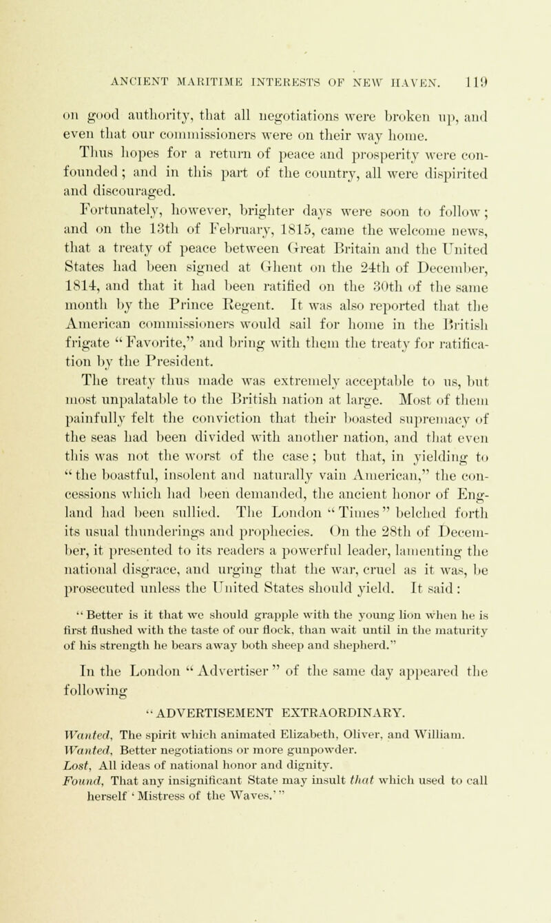 on good authority, that all negotiations were broken up, and even that our commissioners were on their way home. Thus hopes for a return of peace and prosperity were con- founded ; and in this part of the country, all were dispirited and discouraged. Fortunately, however, brighter days were soon to follow; and on the 13th of February, 1815, came the welcome news, that a treaty of peace between Great Britain and the United States had been signed at Ghent on the 24th of December, 1814, and that it had been ratified on the 30th of the same month by the Prince Eegent. It was also reported that the American commissioners would sail for home in the British frigate  Favorite, and bring with them the treat)- for ratifica- tion by the President. The treaty thus made was extremely acceptable to us, but most unpalatable to the British nation at large. Most of them painfully felt the conviction that their boasted supremacy of the seas had been divided with another nation, and that even this was not the worst of the case; but that, in yielding to  the boastful, insolent and naturally vain American, the con- cessions which had been demanded, the ancient honor of Eng- land had been sullied. The London  Times  belched forth its usual thunderings and prophecies. On the 28th of Decem- ber, it presented to its readers a powerful leader, lamenting the national disgrace, and urging that the war, cruel as it was, lie prosecuted unless the United States should yield. It said : Better is it that we should grapple with the young lion when he is first flushed with the taste of our flock, than wait until in the maturity of his strength he bears away both sheep and shepherd. In the London  Advertiser  of the same day appeared the following -ADVERTISEMENT EXTRAORDINARY. Wanted, The spirit which animated Elizabeth, Oliver, and William. Wanted, Better negotiations or more gunpowder. Lost, All ideas of national honor and dignity. Found, That any insignificant State may insult that which used to call herself ' Mistress of the Waves.'