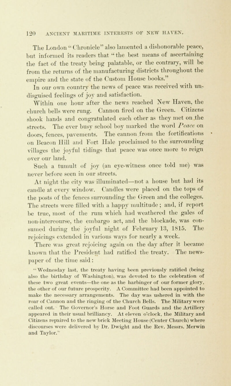 The London  < Shronicle also lamented a dishonorable peace, but informed its readers that the best means of ascertaining the fact of the treaty being palatable, or the contrary, will he from the returns of the manufacturing districts throughout the empire and the state of the Custom House books. In our own country the news of peace was received with un- disguised feelings of joy and satisfaction. Within one hour after the news reached New Haven, the church hells were rung. Cannon tired on the Green. Citizens shook hands and congratulated each other as they met on the streets. The ever busy school boy marked the word Peace on doors, fences, pavements. The cannon from the fortifications on Beacon Hill and Fort Hale proclaimed to the surrounding villages the joyful tidings that peace was once more foreign over our land. Such a tumult of joy (an eye-witness once told me) was never before seen in our Btreets. At night the city was illuminated—not a house hut had its candle at every window. Candles were placed on the tops of the posts of the fences surrounding the Green and the colleges. The Btreets were tilled with a happy multitude; and, if report lie true, most of the rum which had weathered the gales of non-intercourse, the embargo act, and the hlockade, was con- sumed during the joyful night of February 13, 1815. The rejoicings extended in various ways for nearly a week. There was great rejoicing again on the day after it became known that the President had ratified the treaty. The news- paper of the time said : '•Wednesday last, the treaty having been previously ratified (being also the birthday of Washington), was devoted to the celebration of these two fjreat events—the one as the harbinger of our former glory, the other of our future prosperity. A Committee had been appointed to make the necessary arrangements. The day was ushered in with the roar of Cannon and the ringing of the Church Bells. The Military were called out. The Governor's Horse and Foot Guards and the Artillery appeared in their usual brilliancy. At eleven o'clock, the Military and Citizens repaired to the new brick Meeting House (Center Church) where discourses were delivered by Dr. Dwight and the Rev. Messrs. Merwin and Taylor.'