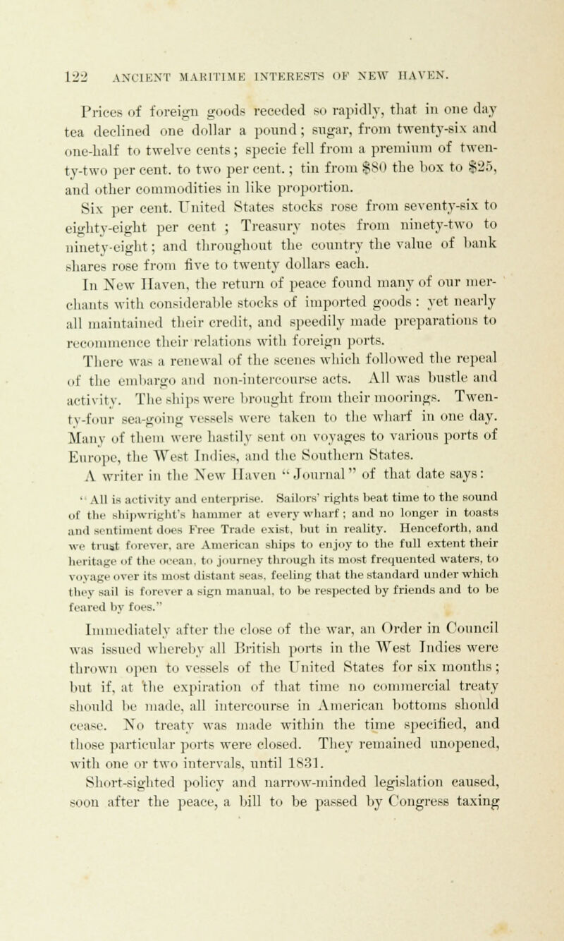 Prices of foreign goods receded so rapidly, that in one day tea declined one dollar a pound; sugar, from twenty-six and one-half to twelve cents; specie fell from a premium of twen- ty-two percent, to two percent.; tin from $80 the box to $25, and other commodities in like proportion. Six per cent. United States stocks rose from seventy-six to eighty-eight per cent ; Treasury notes from ninety-two to ninety-eight; and throughout the country the value of hank shares rose from five to twenty dollars each. In New Haven, the return of peace found many of our mer- chants with considerable stocks of imported goods : yet nearly all maintained their credit, and speedily made preparations to recommence their relations with foreign ports. There was a renewal of the scenes which followed the repeal of the embargo and non-intercourse acts. All was bustle and activity. The ships were brought from their moorings. Twen- ty-four Bea-going vessels were taken to the wharf in one day. Many of them were hastily sent on voyages to various ports of Europe, the West Indies, and the Southern States. A writer in the New Haven Journal of that date says: ■ All is activity anil enterprise. Sailors' rights beat time to the sound of the shipwright's hammer at every wharf ; and no longer in toasts and sentiment does Free Trade exist, but in reality. Henceforth, and we trust forever, are American ships to enjoy to the full extent their heritage of the ocean, to journey through its most frequented waters, to voyage over its most distant seas, feeling that the standard under which they sail is forever a sign manual, to be respected by friends and to be (eared by lues. Immediately after the close of the war, an Order in Council was issued whereby all British ports in the West Indies were thrown open to vessels of the United States for six months; hut if. at the expiration of that time no commercial treaty should be made, all intercourse in American bottoms should cease. No treaty was made within the time specified, and those particular ports were closed. They remained unopened, with one or two intervals, until 1831. Short-sighted policy and narrow-minded legislation caused, soon after the peace, a bill to be passed by Congress taxing