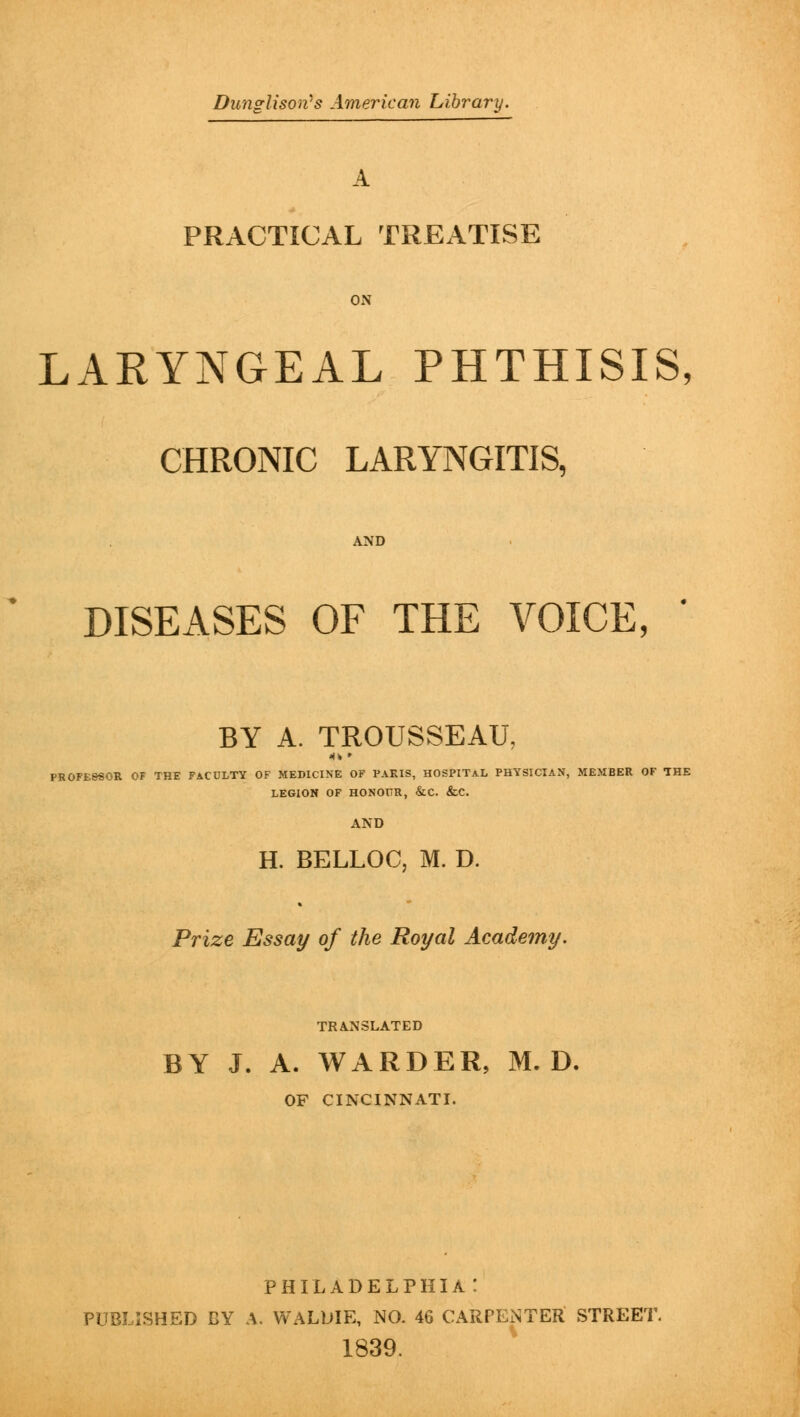 Dunglison's American Library. A PRACTICAL TREATISE ON LARYNGEAL PHTHISIS, CHRONIC LARYNGITIS, AND DISEASES OF THE VOICE, ' BY A. TROUSSEAU, PROFESSOR OF THE FACULTY OF MEDICINE OF PARIS, HOSPITAL PHYSICIAN, MEMBER OF THE LEGION OF HONOUR, &C. &C. AND H. BELLOC, M. D. Prize Essay of the Royal Academy. TRANSLATED BY J. A. WARDER, M. D. OF CINCINNATI. PHILADELPHIA: PUBLISHED BY A. WALDIE, NO. 46 CARPENTER STREET. 1839.