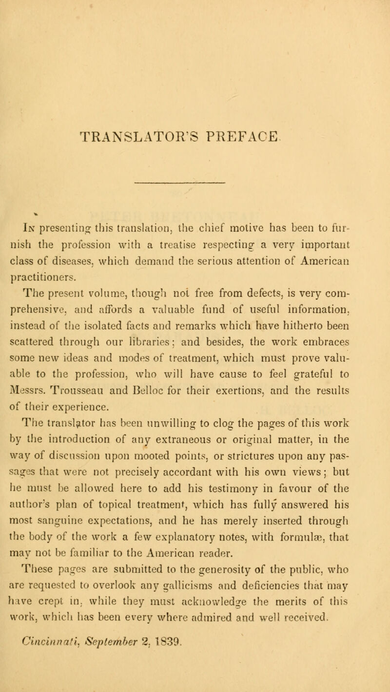 TRANSLATORS PREFACE In presenting- this translation, the chief motive has been to fur- nish the profession with a treatise respecting a very important class of diseases, which demand the serious attention of American practitioners. The present volume, though not free from defects, is very com- prehensive, and affords a valuable fund of useful information, instead of the isolated facts and remarks which have hitherto been scattered through our libraries ; and besides, the work embraces some new ideas and modes of treatment, which must prove valu- able to the profession, who will have cause to feel grateful to Messrs. Trousseau and Belloc for their exertions, and the results of their experience. The translator has been unwilling to clog the pages of this work by the introduction of any extraneous or original matter, in the way of discussion upon mooted points, or strictures upon any pas- sages that were not precisely accordant with his own views ; but he must be allowed here to add his testimony in favour of the author's plan of topical treatment, which has fully answered his most sanguine expectations, and he has merely inserted through the body of the work a few explanatory notes, with formulae, that may not be familiar to the American reader. These pages are submitted to the generosity of the public, who are requested to overlook any gallicisms and deficiencies that may have crept in. while they must acknowledge the merits of this work, which has been every where admired and well received. Cincinnati September 2, 1839.