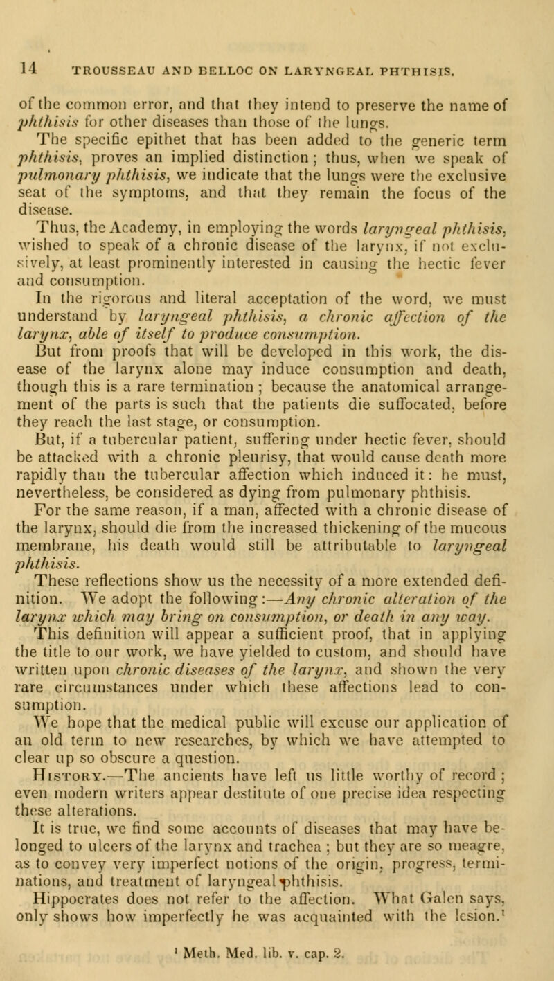 of the common error, and that they intend to preserve the name of phthisis lor other diseases than those of the lungs. The specific epithet that has been added to the generic term phthisis, proves an implied distinction ; thus, when we speak of pulmonary phthisis, we indicate that the lungs were the exclusive seat of the symptoms, and that they remain the focus of the disease. Thus, the Academy, in employing the words laryngeal phthisis, wished to speak of a chronic disease of the larynx, if not exclu- sively, at least prominently interested in causing the hectic lever and consumption. In the rigorous and literal acceptation of the word, we must understand by laryngeal phthisis, a chronic affection of the larynx, able of itself to produce consumption. But from proofs that will be developed in this work, the dis- ease of the larynx alone may induce consumption and death, though this is a rare termination ; because the anatomical arrange- ment of the parts is such that the patients die suffocated, before they reach the last stage, or consumption. But, if a tubercular patient, suffering under hectic fever, should be attacked with a chronic pleurisy, that would cause death more rapidly than the tubercular affection which induced it: he must, nevertheless, be considered as dying from pulmonary phthisis. For the same reason, if a man, affected with a chronic disease of the larynx, should die from the increased thickening of the mucous membrane, his death would still be attributable to laryngeal jihthisis. These reflections show us the necessity of a more extended defi- nition. We adopt the following:—Any chronic alteration of the larynx which may bring on consumption, or death in any way. This definition will appear a sufficient proof, that in applying the title to our work, we have yielded to custom, and should have written upon chronic diseases of the larynx, and shown the very rare circumstances under which these affections lead to con- sumption. We hope that the medical public will excuse our application of an old term to new researches, by which we have attempted to clear up so obscure a question. History.—The ancients have left us little worthy of record ; even modern writers appear destitute of one precise idea respecting these alterations. It is true, we find some accounts of diseases that may have be- longed to ulcers of the larynx and trachea ; but they are so meagre, as to convey very imperfect notions of the origin, progress, termi- nations, and treatment of laryngeal phthisis. Hippocrates does not refer to the affection. What Galen says, only shows how imperfectly he was acquainted with the lesion.1 1 Meth. Med. lib. v. cap. 2.