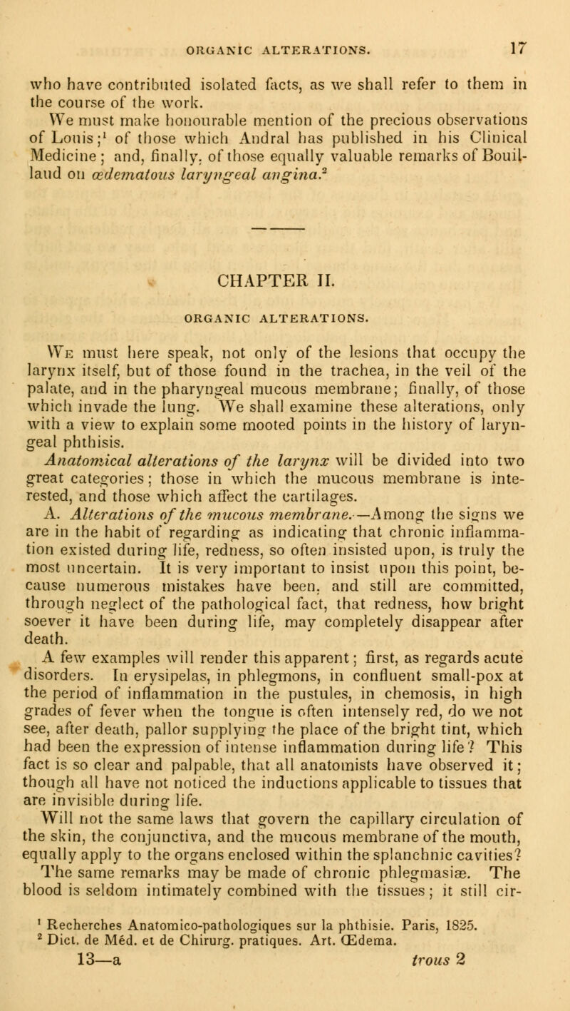 who have contributed isolated facts, as we shall refer to them in the course of the work. We must make honourable mention of the precious observations of Louis;1 of those which Andral has published in his Clinical Medicine; and, finally, of those equally valuable remarks of Bouil- laud on (edematous laryngeal angina.2 CHAPTER II. ORGANIC ALTERATIONS. We must here speak, not only of the lesions that occupy the larynx itself, but of those found in the trachea, in the veil of the palate, and in the pharyngeal mucous membrane; finally, of those which invade the lung. We shall examine these alterations, only with a view to explain some mooted points in the history of laryn- geal phthisis. Anatomical alterations of the larynx will be divided into two great categories; those in which the mucous membrane is inte- rested, and those which affect the cartilages. A. Alterations of the mucous membrane.—Among the signs we are in the habit of regarding as indicating that chronic inflamma- tion existed during life, redness, so often insisted upon, is truly the most uncertain. It is very important to insist upon this point, be- cause numerous mistakes have been, and still are committed, through neglect of the pathological fact, that redness, how bright soever it have been during life, may completely disappear after death. A few examples will render this apparent ; first, as regards acute disorders. In erysipelas, in phlegmons, in confluent small-pox at the period of inflammation in the pustules, in chemosis, in high grades of fever when the tongue is often intensely red, do we not see, after death, pallor supplying the place of the bright tint, which had been the expression of intense inflammation during life? This fact is so clear and palpable, that all anatomists have observed it; though all have not noticed the inductions applicable to tissues that are invisible during life. Will not the same laws that govern the capillary circulation of the skin, the conjunctiva, and the mucous membrane of the mouth, equally apply to the organs enclosed within the splanchnic cavities? The same remarks may be made of chronic phlegmasiae. The blood is seldom intimately combined with the tissues ; it still cir- 1 Recherches Anatomico-pathologiques sur la phthisic Paris, 1825. 2 Diet, de Méd. et de Chirurg. pratiques. Art. Œderna. 13—a trous 2