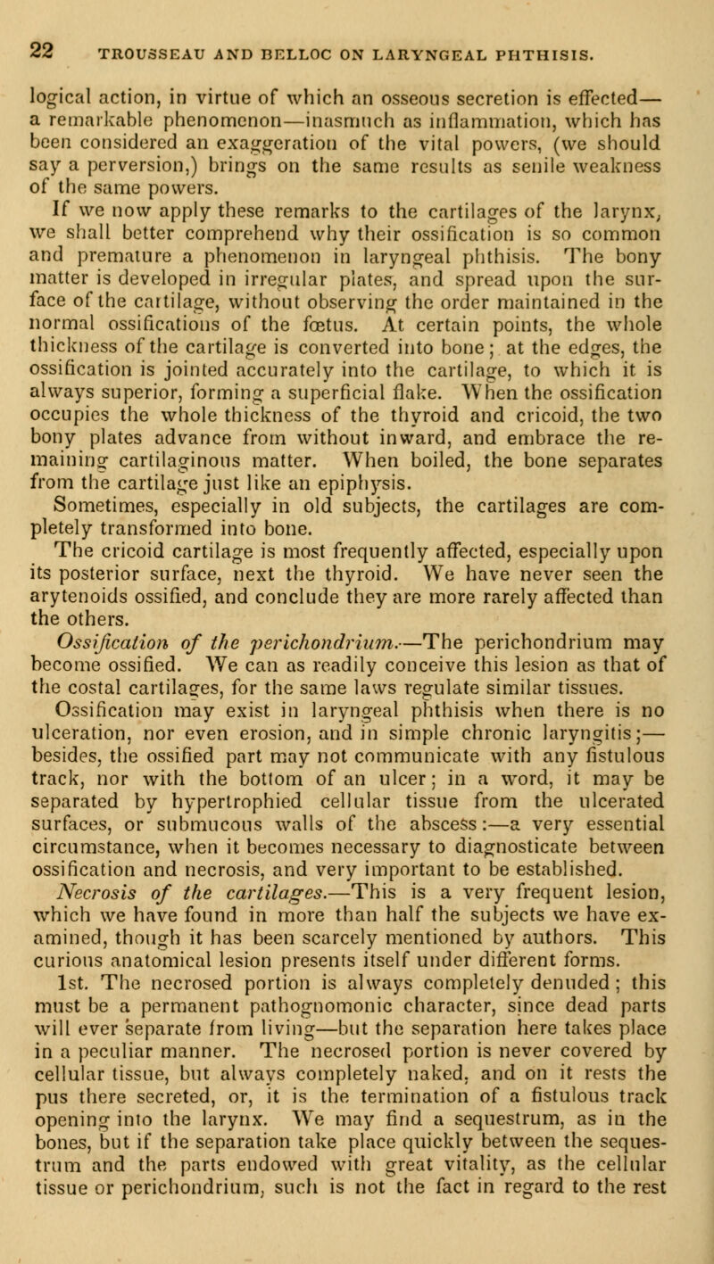 logical action, in virtue of which an osseous secretion is effected— a remarkable phenomenon—inasmuch as inflammation, which has been considered an exaggeration of the vital powers, (we should say a perversion,) brings on the same results as senile weakness of the same powers. If we now apply these remarks to the cartilages of the larynx, we shall better comprehend why their ossification is so common and premature a phenomenon in laryngeal phthisis. The bony matter is developed in irregular plates, and spread upon the sur- face of the cartilage, without observing the order maintained in the normal ossifications of the foetus. At certain points, the whole thickness of the cartilage is converted into bone; at the edges, the ossification is jointed accurately into the cartilage, to which it is always superior, forming a superficial flake. When the ossification occupies the whole thickness of the thyroid and cricoid, the two bony plates advance from without inward, and embrace the re- maining cartilaginous matter. When boiled, the bone separates from the cartilage just like an epiphysis. Sometimes, especially in old subjects, the cartilages are com- pletely transformed into bone. The cricoid cartilage is most frequently affected, especially upon its posterior surface, next the thyroid. We have never seen the arytenoids ossified, and conclude they are more rarely affected than the others. Ossification of the perichondrium.—The perichondrium may become ossified. We can as readily conceive this lesion as that of the costal cartilages, for the same laws regulate similar tissues. Ossification may exist in laryngeal phthisis when there is no ulceration, nor even erosion, and in simple chronic laryngitis;— besides, the ossified part may not communicate with any fistulous track, nor with the botlom of an ulcer ; in a word, it may be separated by hyperlrophied cellular tissue from the ulcerated surfaces, or submucous walls of the abscess:—a very essential circumstance, when it becomes necessary to diagnosticate between ossification and necrosis, and very important to be established. Necrosis of the cartilages.—This is a very frequent lesion, which we have found in more than half the subjects we have ex- amined, though it has been scarcely mentioned by authors. This curious anatomical lesion presents itself under different forms. 1st. The necrosed portion is always completely denuded ; this must be a permanent pathognomonic character, since dead parts will ever separate from living—but the separation here takes place in a peculiar manner. The necrosed portion is never covered by cellular tissue, but always completely naked, and on it rests the pus there secreted, or, it is the termination of a fistulous track opening into the larynx. Wre may find a sequestrum, as in the bones, but if the separation take place quickly between the seques- trum and the parts endowed with great vitality, as the cellular tissue or perichondrium, such is not the fact in regard to the rest