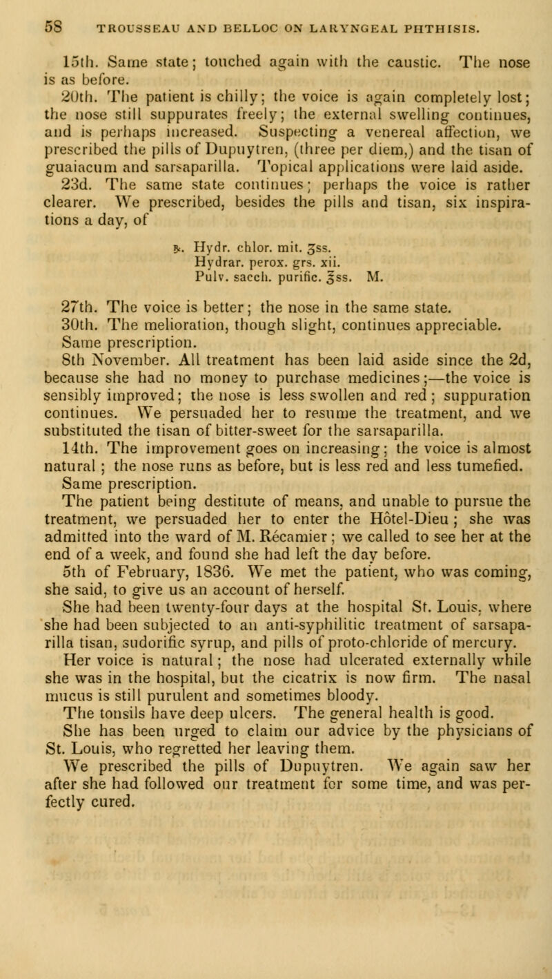 15th. Saine state; touched again with the caustic. The nose is as before. 20th. The patient is chilly ; the voice is again completely lost; the nose still suppurates freely; the external swelling continues, and is perhaps increased. Suspecting a venereal affection, we prescribed the pills of Dupuytren. (three per diem,) and the tisan of guaiacum and sarsaparilla. Topical applications were laid aside. 23d. The same state continues ; perhaps the voice is rather clearer. We prescribed, besides the pills and tisan, six inspira- tions a day, of 9<. Hydr. chlor. mit. 3ss. Hydrar. perox. grs. xii. Pulv. sacch. purifie. 3ss. M. 27th. The voice is better ; the nose in the same state. 30th. The melioration, though slight, continues appreciable. Same prescription. 8th November. All treatment has been laid aside since the 2d, because she had no money to purchase medicines;—the voice is sensibly improved; the nose is less swollen and red; suppuration continues. We persuaded her to resume the treatment, and we substituted the tisan of bitter-sweet for the sarsaparilla. 14th. The improvement goes on increasing; the voice is almost natural ; the nose runs as before, but is less red and less tumefied. Same prescription. The patient being destitute of means, and unable to pursue the treatment, we persuaded her to enter the Hôtel-Dieu ; she was admitted into the ward of M. Récamier ; we called to see her at the end of a week, and found she had left the day before. 5th of February, 1836. We met the patient, who was coming, she said, to give us an account of herself. She had been twenty-four days at the hospital St. Louis, where she had been subjected to an anti-syphilitic treatment of sarsapa- rilla tisan, sudorific syrup, and pills of proto-chlcride of mercury. Her voice is natural ; the nose had ulcerated externally while she was in the hospital, but the cicatrix is now firm. The nasal mucus is still purulent and sometimes bloody. The tonsils have deep ulcers. The general health is good. She has been urged to claim our advice by the physicians of St. Louis, who regretted her leaving them. We prescribed the pills of Dupuytren. We again saw her after she had followed our treatment for some time, and was per- fectly cured.