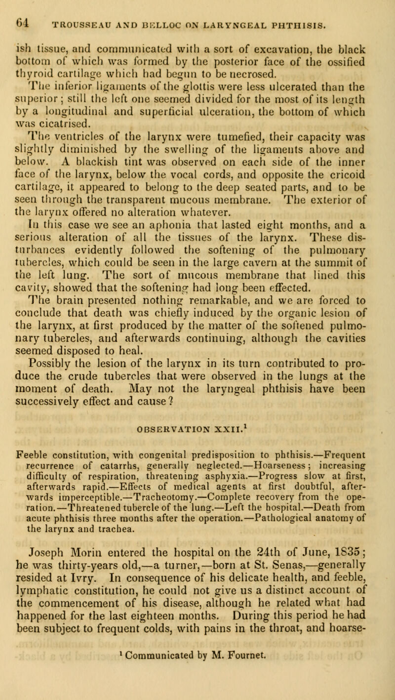 ish tissue, and communicated with a sort of excavation, the black bottom of which was formed by the posterior face of the ossified thyroid cartilage which had begun to be necrosed. The inferior ligaments of the glottis were less ulcerated than the superior ; still the left one seemed divided for the most of its length by a longitudinal and superficial ulceration, the bottom of which was cicatrised. The ventricles of the larynx were tumefied, their capacity was slightly diminished by the swelling of the ligaments above and below. A blackish tint was observed on each side of the inner face of the larynx, below the vocal cords, and opposite the cricoid cartilage, it appeared to belong to the deep seated parts, and to be seen through the transparent mucous membrane. The exterior of the larynx offered no alteration whatever. In this case we see an aphonia that lasted eight months, and a serious alteration of all the tissues of the larynx. These dis- turbances evidently followed the softening of the pulmonary tubercles, which could be seen in the large cavern at the summit of the left lung. The sort of mucous membrane that lined this cavity, showed that the softening had long been effected. The brain presented nothing remarkable, and we are forced to conclude that death was chiefly induced by the organic lesion of the larynx, at first produced by the matter of the softened pulmo- nary tubercles, and afterwards continuing, although the cavities seemed disposed to heal. Possibly the lesion of the larynx in its turn contributed to pro- duce the crude tubercles that were observed in the lungs at the moment of death. May not the laryngeal phthisis have been successively effect and cause? OBSERVATION XXII.1 Feeble constitution, with congenital predisposition to phthisis.—Frequent recurrence of catarrhs, generally neglected.—Hoarseness; increasing difficulty of respiration, threatening asphyxia.—Progress slow at first, afterwards rapid.—Effects of medical agents at first doubtful, after- wards imperceptible.—Tracheotomy.—Complete recovery from the ope- ration.—Threatened tubercle of the lung.—Left the hospital.—Death from acute phthisis three months after the operation.—Pathological anatomy of the larynx and trachea. Joseph Morin entered the hospital on the 24th of June, 1S35 ; he was thirty-years old,—a turner,—born at St. Senas,—generally resided at Ivry. In consequence of his delicate health, and feeble, lymphatic constitution, he could not give us a distinct account of the commencement of his disease, although he related what had happened for the last eighteen months. During this period he had been subject to frequent colds, with pains in the throat, and hoarse-