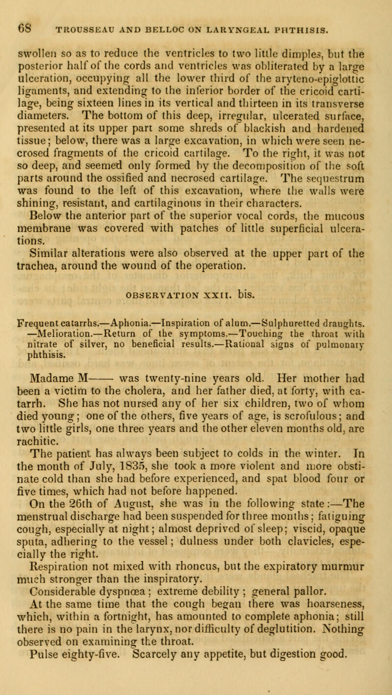 swollen so as to reduce the ventricles to two little dimples, but the posterior half of the cords and ventricles was obliterated by a large ulceration, occupying all the lower third of the aryteno-epiglottic ligaments, and extending to the inferior border of the cricoid carti- lage, being sixteen lines in its vertical and thirteen in its transverse diameters. The bottom of this deep, irregular, ulcerated surface, presented at its upper part some shreds of blackish and hardened tissue; below, there was a large excavation, in which were seen ne- crosed fragments of the cricoid cartilage. To the right, it was not so deep, and seemed only formed by the decomposition of the soft parts around the ossified and necrosed cartilage. The sequestrum was found to the left of this excavation, where the walls were shining, resistant, and cartilaginous in their characters. Below the anterior part of the superior vocal cords, the mucous membrane was covered with patches of little superficial ulcera- tions. Similar alterations were also observed at the upper part of the trachea, around the wound of the operation. OBSERVATION XXII. bis. Frequent catarrhs.—Aphonia.—Inspiration of alum.—Sulphuretted draughts. —Melioration.—Return of the symptoms.—Touching the throat with nitrate of silver, no beneficial results.—Rational signs of pulmonary phthisis. Madame M was twenty-nine years old. Her mother had been a victim to the cholera, and her father died, at forty, with ca- tarrh. She has not nursed any of her six children, two of whom died young; one of the others, five years of age, is scrofulous; and two little girls, one three years and the other eleven months old, are rachitic. The patient has always been subject to colds in' the winter. In the month of July, 1835, she took a more violent and more obsti- nate cold than she had before experienced, and spat blood four or five times, which had not before happened. On the 26th of August, she was in the following state:—The menstrual discharge had been suspended for three months ; fatiguing cough, especially at night; almost deprived of sleep; viscid, opaque sputa, adhering to the vessel ; dulness under both clavicles, espe- cially the right. Respiration not mixed with rhoncus, but the expiratory murmur much stronger than the inspiratory. Considerable dyspnoea ; extreme debility ; general pallor. At the same time that the cough began there was hoarseness, which, within a fortnight, has amounted to complete aphonia; still there is no pain in the larynx, nor difficulty of deglutition. Nothing observed on examining the throat. Pulse eighty-five. Scarcely any appetite, but digestion good.