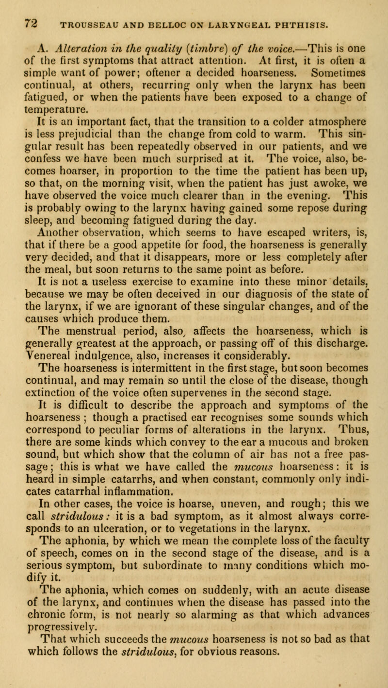 A. Alteration in the quality {timbre) of the voice.—This is one of the first symptoms that attract attention. At first, it is often a simple want of power; oftener a decided hoarseness. Sometimes continual, at others, recurring only when the larynx has been fatigued, or when the patients have been exposed to a change of temperature. It is an important fact, that the transition to a colder atmosphere is less prejudicial than the change from cold to warm. This sin- gular result has been repeatedly observed in our patients, and we confess we have been much surprised at it. The voice, also, be- comes hoarser, in proportion to the time the patient has been up, so that, on the morning visit, when the patient has just awoke, we have observed the voice much clearer than in the evening. This is probably owing to the larynx having gained some repose during sleep, and becoming fatigued during theday. Another observation, which seems to have escaped writers, is, that if there be a good appetite for food, the hoarseness is generally very decided, and that it disappears, more or less completely after the meal, but soon returns to the same point as before. It is not a useless exercise to examine into these minor details, because we may be often deceived in our diagnosis of the state of the larynx, if we are ignorant of these singular changes, and of the causes which produce them. The menstrual period, also, affects the hoarseness, which is generally greatest at the approach, or passing off of this discharge. Venereal indulgence, also, increases it considerably. The hoarseness is intermittent in the first stage, but soon becomes continual, and may remain so until the close of the disease, though extinction of the voice often supervenes in the second stage. It is difficult to describe the approach and symptoms of the hoarseness ; though a practised ear recognises some sounds which correspond to peculiar forms of alterations in the larynx. Thus, there are some kinds which convey to the ear a mucous and broken sound, but which show that the column of air has not a free pas- sage ; this is what we have called the mucous hoarseness : it is heard in simple catarrhs, and when constant, commonly only indi- cates catarrhal inflammation. In other cases, the voice is hoarse, uneven, and rough ; this we call stridulous : it is a bad symptom, as it almost always corre- sponds to an ulceration, or to vegetations in the larynx. The aphonia, by which we mean the complete loss of the faculty of speech, comes on in the second stage of the disease, and is a serious symptom, but subordinate to many conditions which mo- dify it. The aphonia, which comes on suddenly, with an acute disease of the larynx, and continues when the disease has passed into the chronic form, is not nearly so alarming as that which advances progressively. That which succeeds the mucous hoarseness is not so bad as that which follows the stridulous, for obvious reasons.