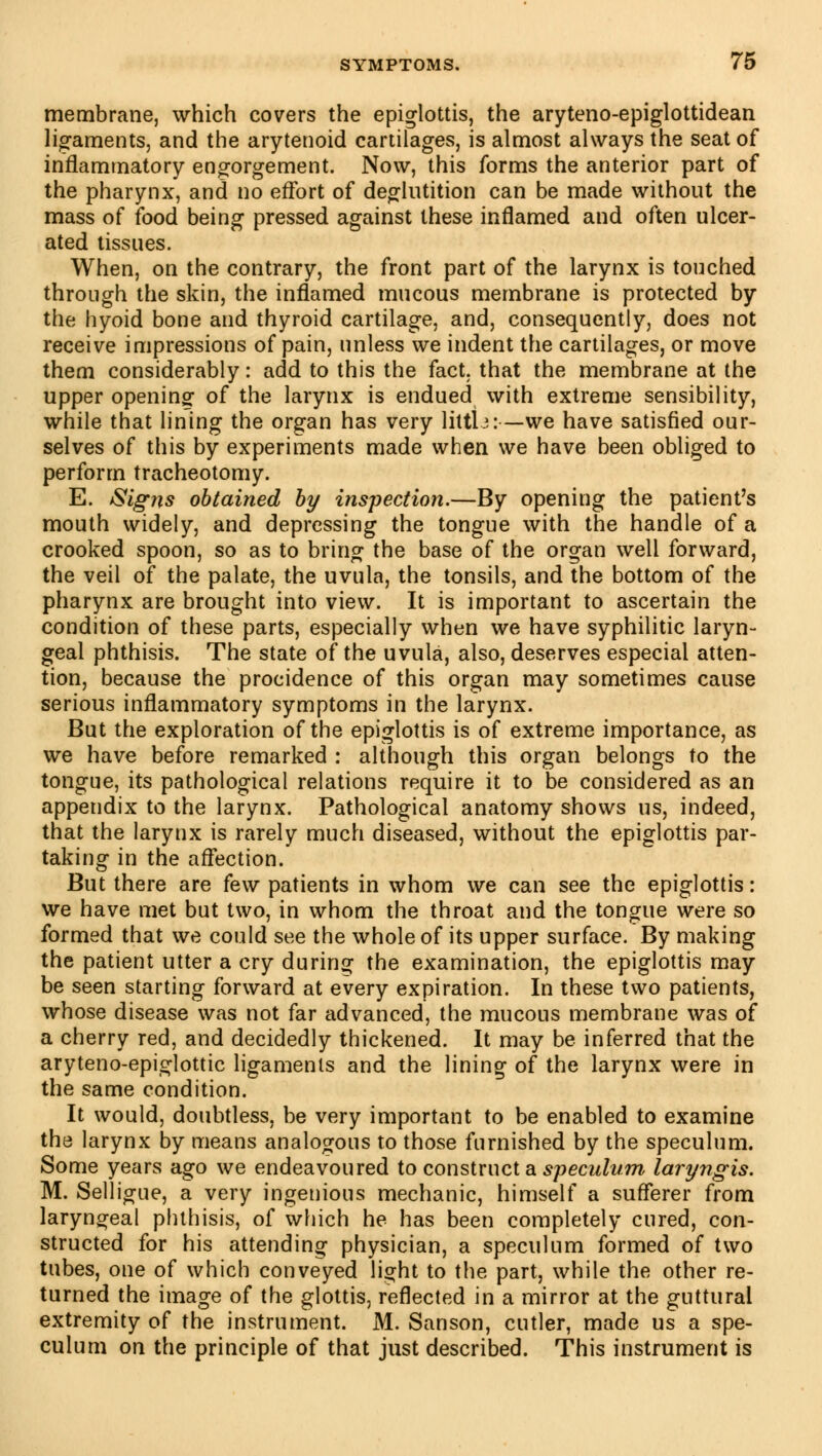 membrane, which covers the epiglottis, the aryteno-epiglottidean ligaments, and the arytenoid cartilages, is almost always the seat of inflammatory engorgement. Now, this forms the anterior part of the pharynx, and no effort of deglutition can be made without the mass of food being pressed against these inflamed and often ulcer- ated tissues. When, on the contrary, the front part of the larynx is touched through the skin, the inflamed mucous membrane is protected by the hyoid bone and thyroid cartilage, and, consequently, does not receive impressions of pain, unless we indent the cartilages, or move them considerably : add to this the fact, that the membrane at the upper opening of the larynx is endued with extreme sensibility, while that lining the organ has very littb:—we have satisfied our- selves of this by experiments made when we have been obliged to perform tracheotomy. E. /Signs obtained by inspection.—By opening the patient's mouth widely, and depressing the tongue with the handle of a crooked spoon, so as to bring the base of the organ well forward, the veil of the palate, the uvula, the tonsils, and the bottom of the pharynx are brought into view. It is important to ascertain the condition of these parts, especially when we have syphilitic laryn- geal phthisis. The state of the uvula, also, deserves especial atten- tion, because the procidence of this organ may sometimes cause serious inflammatory symptoms in the larynx. But the exploration of the epiglottis is of extreme importance, as we have before remarked : although this organ belongs to the tongue, its pathological relations require it to be considered as an appendix to the larynx. Pathological anatomy shows us, indeed, that the larynx is rarely much diseased, without the epiglottis par- taking in the affection. But there are few patients in whom we can see the epiglottis : we have met but two, in whom the throat and the tongue were so formed that we could see the whole of its upper surface. By making the patient utter a cry during the examination, the epiglottis may be seen starting forward at every expiration. In these two patients, whose disease was not far advanced, the mucous membrane was of a cherry red, and decidedly thickened. It may be inferred that the aryteno-epiglottic ligaments and the lining of the larynx were in the same condition. It would, doubtless, be very important to be enabled to examine the larynx by means analogous to those furnished by the speculum. Some years ago we endeavoured to construct a speculum laryngis. M. Selligue, a very ingenious mechanic, himself a sufferer from laryngeal phthisis, of which he has been completely cured, con- structed for his attending physician, a speculum formed of two tubes, one of which conveyed light to the part, while the other re- turned the image of the glottis, reflected in a mirror at the guttural extremity of the instrument. M. Sanson, cutler, made us a spe- culum on the principle of that just described. This instrument is