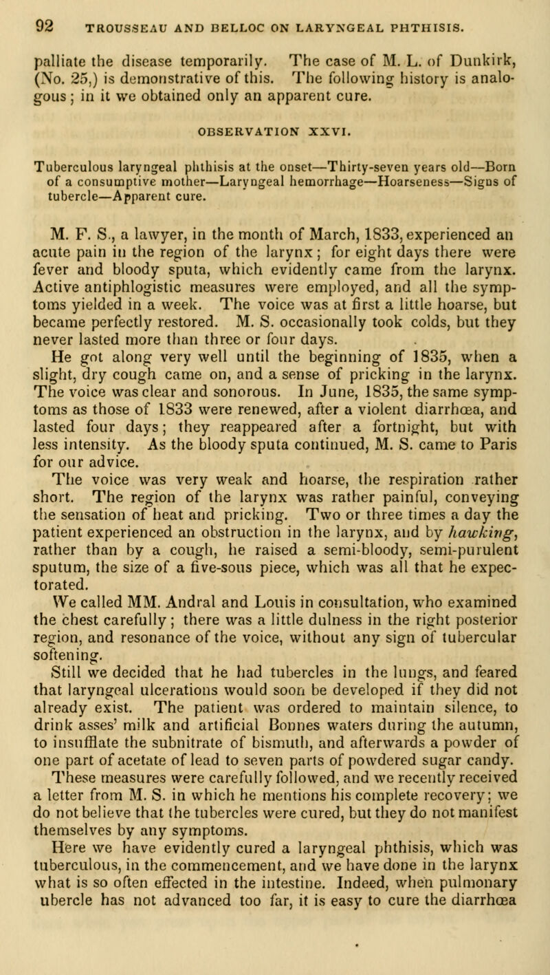 palliate the disease temporarily. The case of M. L. of Dunkirk, (No. 25,) is demonstrative of this. The following history is analo- gous ; in it we obtained only an apparent cure. OBSERVATION XXVI. Tuberculous laryngeal phthisis at the onset—Thirty-seven years old—Born of a consumptive mother—Laryngeal hemorrhage—Hoarseness—Signs of tubercle—Apparent cure. M. F. S., a lawyer, in the month of March, 1833, experienced an acute pain in the region of the larynx ; for eight days there were fever and bloody sputa, which evidently came from the larynx. Active antiphlogistic measures were employed, and all the symp- toms yielded in a week. The voice was at first a little hoarse, but became perfectly restored. M. S. occasionally took colds, but they never lasted more than three or four days. He got along very well until the beginning of 1835, when a slight, dry cough came on, and a sense of pricking in the larynx. The voice was clear and sonorous. In June, 1835, the same symp- toms as those of 1833 were renewed, after a violent diarrhoea, and lasted four days; they reappeared after a fortnight, but with less intensity. As the bloody sputa continued, M. S. came to Paris for our advice. The voice was very weak and hoarse, the respiration rather short. The region of the larynx was rather painful, conveying the sensation of heat and pricking. Two or three times a day the patient experienced an obstruction in the larynx, and by hawking, rather than by a cough, he raised a semi-bloody, semi-purulent sputum, the size of a five-sous piece, which was all that he expec- torated. We called MM. Andral and Louis in consultation, who examined the chest carefully ; there was a little dulness in the right posterior region, and resonance of the voice, without any sign of tubercular softening. Still we decided that he had tubercles in the lungs, and feared that laryngeal ulcerations would soon be developed if they did not already exist. The patient was ordered to maintain silence, to drink asses' milk and artificial Bonnes waters during the autumn, to insufflate the subnitrate of bismuth, and afterwards a powder of one part of acetate of lead to seven parts of powdered sugar candy. These measures were carefully followed, and we recently received a letter from M. S. in which he mentions his complete recovery; we do not believe that the tubercles were cured, but they do not manifest themselves by any symptoms. Here we have evidently cured a laryngeal phthisis, which was tuberculous, in the commencement, and we have done in the larynx what is so often effected in the intestine. Indeed, when pulmonary ubercle has not advanced too far, it is easy to cure the diarrhoea