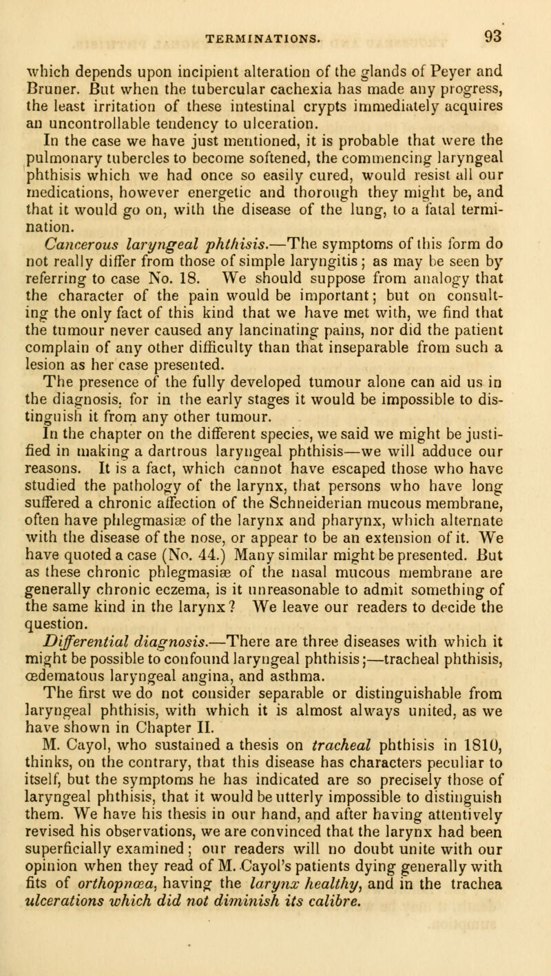 which depends upon incipient alteration of the glands of Peyer and Brunei*. But when the tubercular cachexia has made any progress, the least irritation of these intestinal crypts immediately acquires an uncontrollable tendency to ulceration. In the case we have just mentioned, it is probable that were the pulmonary tubercles to become softened, the commencing laryngeal phthisis which we had once so easily cured, would resist all our medications, however energetic and thorough they might be, and that it would go on, with the disease of the lung, to a fatal termi- nation. Cancerous laryngeal phthisis.—The symptoms of this form do not really differ from those of simple laryngitis; as may be seen by referring to case No. 18. We should suppose from analogy that the character of the pain would be important ; but on consult- ing the only fact of this kind that we have met with, we find that the tumour never caused any lancinating pains, nor did the patient complain of any other difficulty than that inseparable from such a lesion as her case presented. The presence of the fully developed tumour alone can aid us in the diagnosis, for in the early stages it would be impossible to dis- tinguish it from any other tumour. In the chapter on the different species, we said we might be justi- fied in making a dartrous laryngeal phthisis—we will adduce our reasons. It is a fact, which cannot have escaped those who have studied the pathology of the larynx, that persons who have long suffered a chronic affection of the Schneiderian mucous membrane, often have phlegmasia of the larynx and pharynx, which alternate with the disease of the nose, or appear to be an extension of it. We have quoted a case (No. 44.) Many similar might be presented. But as these chronic phlegmasia of the nasal mucous membrane are generally chronic eczema, is it unreasonable to admit something of the same kind in the larynx? We leave our readers to decide the question. Differential diagnosis.—There are three diseases with which it might be possible to confound laryngeal phthisis ;—tracheal phthisis, cedematous laryngeal angina, and asthma. The first we do not consider separable or distinguishable from laryngeal phthisis, with which it is almost always united, as we have shown in Chapter II. M. Cayol, who sustained a thesis on tracheal phthisis in 1810, thinks, on the contrary, that this disease has characters peculiar to itself, but the symptoms he has indicated are so precisely those of laryngeal phthisis, that it would be utterly impossible to distinguish them. We have his thesis in our hand, and after having attentively revised his observations, we are convinced that the larynx had been superficially examined ; our readers will no doubt unite with our opinion when they read of M. Cayol's patients dying generally with fits of orthopncea, having the larynx healthy, and in the trachea ulcerations which did not diminish its calibre.