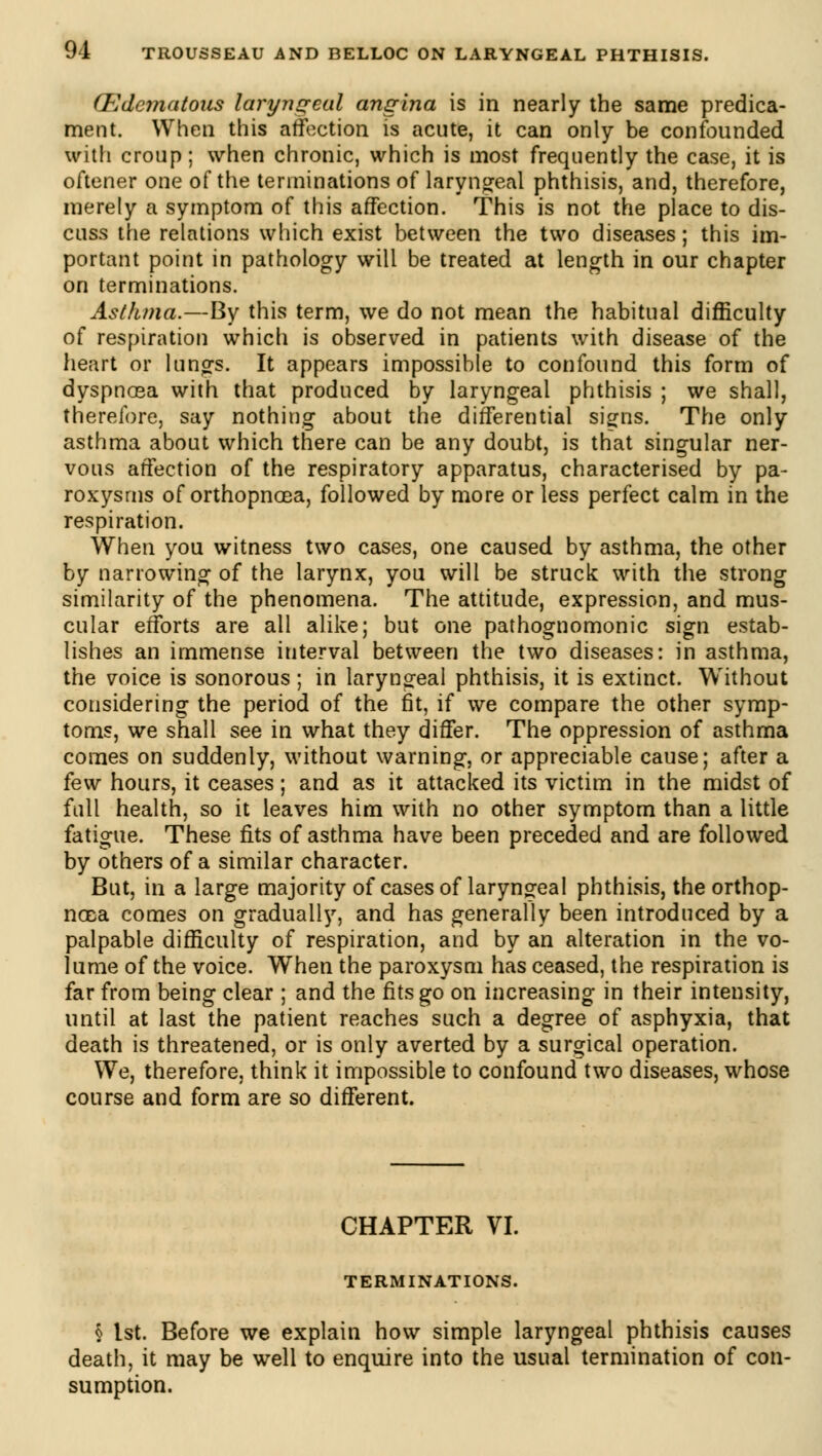 (Edematous laryngeal angina is in nearly the same predica- ment. When this affection is acute, it can only be confounded with croup ; when chronic, which is most frequently the case, it is oftener one of the terminations of laryngeal phthisis, and, therefore, merely a symptom of this affection. This is not the place to dis- cuss the relations which exist between the two diseases ; this im- portant point in pathology will be treated at length in our chapter on terminations. Asthma.—By this term, we do not mean the habitual difficulty of respiration which is observed in patients with disease of the heart or lungs. It appears impossible to confound this form of dyspnœa with that produced by laryngeal phthisis ; we shall, therefore, say nothing about the differential signs. The only asthma about which there can be any doubt, is that singular ner- vous affection of the respiratory apparatus, characterised by pa- roxysms of orthopnoea, followed by more or less perfect calm in the respiration. When you witness two cases, one caused by asthma, the other by narrowing of the larynx, you will be struck with the strong similarity of the phenomena. The attitude, expression, and mus- cular efforts are all alike; but one pathognomonic sign estab- lishes an immense interval between the two diseases: in asthma, the voice is sonorous ; in laryngeal phthisis, it is extinct. Without considering the period of the fit, if we compare the other symp- toms, we shall see in what they differ. The oppression of asthma comes on suddenly, without warning, or appreciable cause; after a few hours, it ceases ; and as it attacked its victim in the midst of full health, so it leaves him with no other symptom than a little fatigue. These fits of asthma have been preceded and are followed by others of a similar character. But, in a large majority of cases of laryngeal phthisis, the orthop- noea comes on gradually, and has generally been introduced by a palpable difficulty of respiration, and by an alteration in the vo- lume of the voice. When the paroxysm has ceased, the respiration is far from being clear ; and the fits go on increasing in their intensity, until at last the patient reaches such a degree of asphyxia, that death is threatened, or is only averted by a surgical operation. We, therefore, think it impossible to confound two diseases, whose course and form are so different. CHAPTER VI. TERMINATIONS. § 1st. Before we explain how simple laryngeal phthisis causes death, it may be well to enquire into the usual termination of con- sumption.