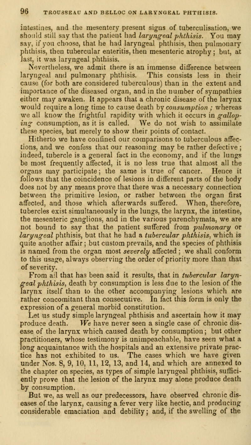 intestines, and the mesentery present signs of tnbercnlisation, we should still say that the patient had laryngeal phthisis. You may say, if you choose, that he had laryngeal phthisis, then pulmonary phthisis, then tubercular enteritis, then mesenteric atrophy ; but, at Jast, it was laryngeal phthisis. Nevertheless, we admit there is an immense difference between laryngeal and pulmonary phthisis. This consists less in their cause (for both are considered tuberculous) than in the extent and importance of the diseased organ, and in the number of sympathies either may awaken. It appears that a chronic disease of the larynx would require a long time to cause death by consumption ; whereas we all know the frightful rapidity with which it occurs in gallop- i?ig consumption, as it is called. We do not wish to assimilate these species, but merely to show their points of contact. Hitherto we have confined our comparisons to tuberculous affec- tions, and we confess that our reasoning may be rather defective ; indeed, tubercle is a general fact in the economy, and if the lungs be most frequently affected, it is no less true that almost all the organs may participate ; the same is true of cancer. Hence it follows that the coincidence of lesions in different parts of the body does not by any means prove that there was a necessary connection between the primitive lesion, or rather between the organ first affected, and those which afterwards suffered. When, therefore, tubercles exist simultaneously in the lungs, the larynx, the intestine, the mesenteric ganglions, and in the various parenchymata, we are not bound to say that the patient suffered from pulmonary or laryngeal phthisis, but that he had a tubercular phthisis, which is quite another affair ; but custom prevails, and the species of phthisis is named from the organ most severely affected ; we shall conform to this usage, always observing the order of priority more than that of severity. From ail that has been said it results, that in tubercular laryn- geal phthisis, death by consumption is less due to the lesion of the larynx itself than to the other accompanying lesions which are rather concomitant than consecutive. In fact this form is only the expression of a general morbid constitution. Let us study simple laryngeal phthisis and ascertain how it may produce death. We have never seen a single case of chronic dis- ease of the larynx which caused death by consumption ; but other practitioners, whose testimony is unimpeachable, have seen what a long acquaintance with the hospitals and an extensive private prac- tice has not exhibited to us. The cases which we have given under Nos. 8, 9, 10, 11, 12, 13, and 14, and which are annexed to the chapter on species, as types of simple laryngeal phthisis, suffici- ently prove that the lesion of the larynx may alone produce death by consumption. But we, as well as our predecessors, have observed chronic dis- eases of the larynx, causing a fever very like hectic, and producing considerable emaciation and debility ; and, if the swelling of the