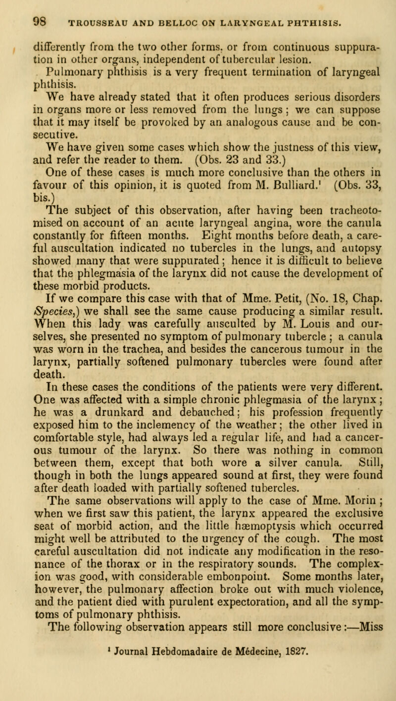 differently from the two other forms, or from continuous suppura- tion in other organs, independent of tubercular lesion. Pulmonary phthisis is a very frequent termination of laryngeal phthisis. We have already stated that it often produces serious disorders in organs more or less removed from the lungs ; we can suppose that it may itself be provoked by an analogous cause and be con- secutive. We have given some cases which show the justness of this view, and refer the reader to them. (Obs. 23 and 33.) One of these cases is much more conclusive than the others in favour of this opinion, it is quoted from M. Bulliard.1 (Obs. 33, bis.) The subject of this observation, after having been tracheoto- mised on account of an acute laryngeal angina, wore the canula constantly for fifteen months. Eight months before death, a care- ful auscultation indicated no tubercles in the lungs, and autopsy showed many that were suppurated ; hence it is difficult to believe that the phlegmasia of the larynx did not cause the development of these morbid products. If we compare this case with that of Mme. Petit, (No. 18, Chap. Species,) we shall see the same cause producing a similar result. When this lady was carefully ausculted by M. Louis and our- selves, she presented no symptom of pulmonary tubercle ; a canula was worn in the trachea, and besides the cancerous tumour in the larynx, partially softened pulmonary tubercles were found after death. In these cases the conditions of the patients were very different. One was affected with a simple chronic phlegmasia of the larynx ; he was a drunkard and debauched ; his profession frequently exposed him to the inclemency of the weather ; the other lived in comfortable style, had always led a regular life, and had a cancer- ous tumour of the larynx. So there was nothing in common between them, except that both wore a silver canula. Still, though in both the lungs appeared sound at first, they were found after death loaded with partially softened tubercles. The same observations will apply to the case of Mme. Morin ; when we first saw this patient, the larynx appeared the exclusive seat of morbid action, and the little haemoptysis which occurred might well be attributed to the urgency of the cough. The most careful auscultation did not indicate any modification in the reso- nance of the thorax or in the respiratory sounds. The complex- ion was good, with considerable embonpoint. Some months later, however, the pulmonary affection broke out with much violence, and the patient died with purulent expectoration, and all the symp- toms of pulmonary phthisis. The following observation appears still more conclusive :—Miss 1 Journal Hebdomadaire de Médecine, 1827.