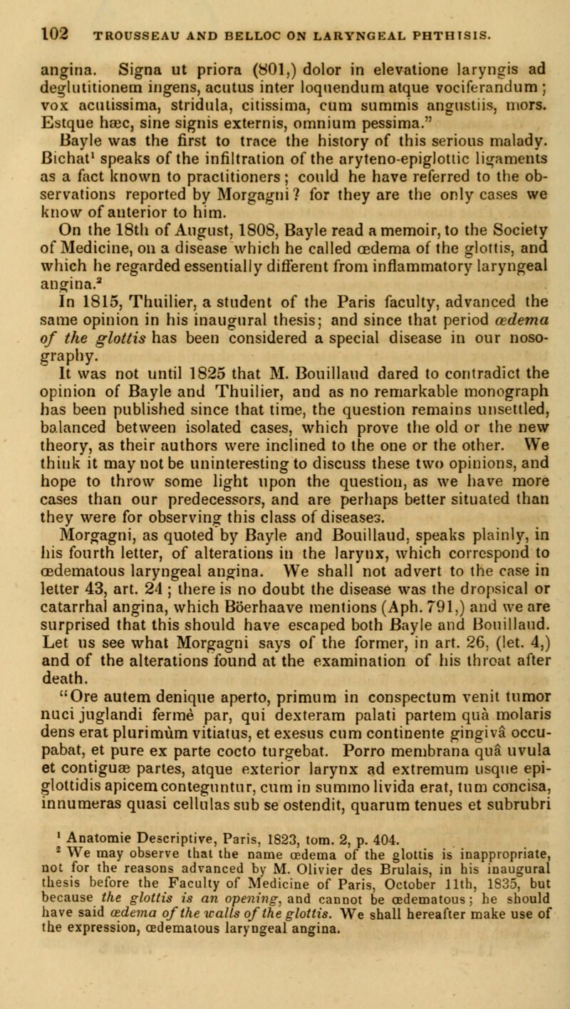 angina. Signa ut priora (801,) dolor in elevatione laryngis ad deglutitionem ingens, acutus inter loquendum atque vociferandum ; vox acutissima, stridula, citissima, cum summis angustiis, mors. Estque hœc, sine signis externis, omnium pessima. Bayle was the first to trace the history of this serious malady. Bichat1 speaks of the infiltration of the aryteno-epiglottic ligaments as a fact known to practitioners ; could he have referred to the ob- servations reported by Morgagni? for they are the only cases we know of anterior to him. On the 18th of August, 1808, Bayle read a memoir, to the Society of Medicine, on a disease which he called oedema of the glottis, and which he regarded essentially different from inflammatory laryngeal angina.2 In 1815, Thuilier, a student of the Paris faculty, advanced the same opinion in his inaugural thesis; and since that period oedema of the glottis has been considered a special disease in our noso- graphy. It was not until 1825 that M. Bouillaud dared to contradict the opinion of Bayle and Thuilier, and as no remarkable monograph has been published since that time, the question remains unsettled, balanced between isolated cases, which prove the old or the new theory, as their authors were inclined to the one or the other. We think it may not be uninteresting to discuss these two opinions, and hope to throw some light upon the question, as we have more cases than our predecessors, and are perhaps better situated than they were for observing this class of diseases. Morgagni, as quoted by Bayle and Bouillaud, speaks plainly, in his fourth letter, of alterations in the larynx, which correspond to oedematous laryngeal angina. We shall not advert to the case in letter 43, art. 24 ; there is no doubt the disease was the dropsical or catarrhal angina, which Bôerhaave mentions (Aph. 791,) and we are surprised that this should have escaped both Bayle and Bouillaud. Let us see what Morgagni says of the former, in art. 26, (let. 4,) and of the alterations found at the examination of his throat after death. Ore autem denique aperto, primum in conspectum venit tumor nuci juglandi ferme par, qui dexteram palati partem qua molaris dens erat plurimùm vitiatus, et exesus cum continente gingiva occu- pabat, et pure ex parte cocto turgebat. Porro membrana qua uvula et contiguae partes, atque exterior larynx ad extremum usque epi- glottidisapicemconteguntur, cum in summolivida erat, turn concisa, innumeras quasi cellulas sub se ostendit, quarum tenues et subrubri 1 Anatomie Descriptive, Paris, 1823, torn. 2, p. 404. 2 We may observe that the name oedema of the glottis is inappropriate, not for the reasons advanced by M. Olivier des Brûlais, in his inaugural thesis before the Faculty of Medicine of Paris, October 11th, 1835, but because the glottis is an opening, and cannot be oedematous; he should have said oedema of the walls of the glottis. We shall hereafter make use of the expression, oedematous laryngeal angina.