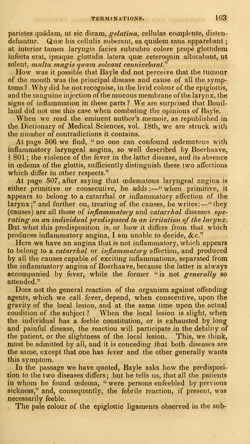 parietes quâdam, ut sic dicam, gelatina, cellulas complente, disten- debantur. Q,use his cellulis suberant, ea quidem sana apparebant ; at interior tamen laryngis faciès subrubro colore propè glottidem infecta erat, ipsaque glottidis laîera quae ceteroquin albicabant, ut soient, multa magis quant soleant connivebant How was it possible that Bayle did not perceive that the tumour of the mouth was the principal disease and cause of all the symp- toms? Why did he not recognise, in the livid colour of the epiglottis, and the sanguine injection of the mucous membrane of the larynx, the signs of inflammation in these parts? We are surprised that Bouil- laud did not use this case when combating the opinions of Bayle. When we read the eminent author's memoir, as republished in the Dictionary of Medical Sciences, vol. 18th, we are struck with the number of contradictions it contains. At page 506 we find, no one can confound œdematous with inflammatory laryngeal angina, so well described by Boerhaave, § 801 ; the violence of the fever in the latter disease, and its absence in oedema of the glottis, sufficiently distinguish these two affections which differ in other respects. At page 507, after saying that oedematous laryngeal angina is either primitive or consecutive, he adds:—when primitive, it appears to belong to a catarrhal or inflammatory affection of the larynx; and further on, treating of the causes, he writes:—they (causes) are all those of inflammatory and catarrhal diseases ope- rating on an individual predisposed to an irritation of the larynx. But what this predisposition is, or how it differs from that which produces inflammatory angina, I am unable to decide, &c. Here we have an angina that is not inflammatory, which appears to belong to a catarrhal or inflammatory affection, and produced by all the causes capable of exciting inflammations, separated from the inflammatory angina of Boerhaave, because the latter is always accompanied by fever, while the former is not generally so attended. Does not the general reaction of the organism against offending agents, which we call fever, depend, when consecutive, upon the gravity of the local lesion, and at the same lime upon the actual condition of the subject? When the local lesion is slight, when the individual has a feeble constitution, or is exhausted by long and painful disease, the reaction will participate in the debility of the patient, or the slightness of the local lesion. This, we think, must be admitted by all, and it is conceding that both diseases are the same, except that one has fever and the other generally wants this symptom. In the passage we have quoted, Bayle asks how the predisposi- tion to the two diseases differs; but he tells us, that all the patients in whom he found oedema, were persons enfeebled by previous sickness, and, consequently, the febrile reaction, if present, was necessarily feeble. The pale colour of the epiglottic ligaments observed in the sub-