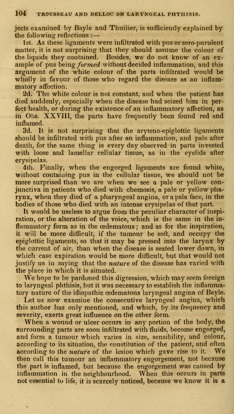 jects examined by Bayle and Thnilier, is sufficiently explained by the following reflections :— 1st. As these ligaments were infiltrated with pus or sero-purulent matter, it is not surprising that they should assume the colour of the liquids they contained. Besides, we do not know of an ex- ample of pus being formed without decided inflammation, and this argument of the white colour of the parts infiltrated would be wholly in favour of those who regard the disease as an inflam- matory affection. 2d. The white colour is not constant, and when the patient has died suddenly, especially when the disease had seized him in per- fect health, or during the existence of an inflammatory affection, as in Obs. XXVIII, the parts have frequently been found red and inflamed. 3d. It is not surprising that the aryteno-epiglottic ligaments should be infiltrated with pus after an inflammation, and pale after death, for the same thing is every day observed in parts invested with loose and lamellar cellular tissue, as in the eyelids after erysipelas. 4th. Finally, when the engorged ligaments are found white, without containing pus in the cellular tissue, we should not be more surprised than we are when we see a pale or yellow con- junctiva in patients who died with chemosis, a pale or yellow pha- rynx, when they died of a pharyngeal angina, or a pale face, in the bodies of those who died with an intense erysipelas of that part. It would be useless to argue from the peculiar character of inspi- ration, or the alteration of the voice, which is the same in the in- flammatory form as in the œdematous ; and as for the inspiration, it will be more difficult, if the tumour be soft, and occupy the epiglottic ligaments, so that it may be pressed into the larynx by the current of air, than when the disease is seated lower down, in which case expiration would be more difficult, but that would not justify us in saying that the nature of the disease has varied with the place in which it is situated. We hope to be pardoned this digression, which may seem foreign to laryngeal phthisis, but it was necessary to establish the inflamma- tory nature of the idiopathic œdematous laryngeal angina of Bayle. Let us now examine the consecutive laryngeal angina, which this author has only mentioned, and which, by its frequency and severity, exerts great influence on the other form. When a wound or ulcer occurs in any portion of the body, the surrounding parts are soon infiltrated with fluids, become engorged, and form a tumour which varies in size, sensibility, and colour, according to its situation, the constitution of the patient, and often according to the nature of the lesion which gave rise to it. We then call this tumour an inflammatory engorgement, not because the part is inflamed, but because the engorgement was caused by inflammation in the neighbourhood. When this occurs in parts not essential to life, it is scarcely noticed, because we know it is a