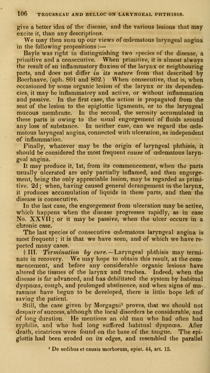 give a better idea of the disease, and the various lesions that may excite it, than any descriptions. We may then sum up our views of œdematous laryngeal angina in the following propositions:— Bayle was right in distinguishing two species of the disease, a primitive and a consecutive. When primitive, it is almost always the result of an inflammatory fluxion of the larynx or neighbouring parts, and does not differ in its nature from that described by Boerhaave, (aph. 801 and 802.) When consecutive, that is, when occasioned by some organic lesion of the larynx or its dependen- cies, it may be inflammatory and active, or without inflammation and passive. In the first case, the action is propagated from the seat of the lesion to the epiglottic ligaments, or to the laryngeal mucous membrane. In the second, the serosity accumulated in these parts is owing to the usual engorgement of fluids around any loss of substance. In neither case, can we regard the œde- matous laryngeal angina, connected with ulceration, as independent of inflammation. Finally, whatever may be the origin of laryngeal phthisis, it should be considered the most frequent cause of œdematous laryn- geal angina. It may produce it, 1st, from its commencement, when the parts usually ulcerated are only partially inflamed, and then engorge- ment, being the only appreciable lesion, may be regarded as primi- tive. 2d ; when, having caused general derangement in the larynx, it produces accumulation of liquids in these parts, and then the disease is consecutive. In the last case, the engorgement from ulceration may be active, which happens when the disease progresses rapidly, as in case No. XXVII; or it may be passive, when the ulcer occurs in a chronic case. The last species of consecutive œdematous laryngeal angina is most frequent ; it is that we have seen, and of which we have re- ported many cases. § III. Termination by cvre.— Laryngeal phthisis may termi- nate in recovery. We may hope to obtain this result, at the com- mencement, and before any considerable organic lesions have altered the tissues of the larynx and trachea. Indeed, when the disease is far advanced, and has debilitated the system by habitual dyspnoea, cough, and prolonged abstinence, and when signs of ma- rasmus have begun to be developed, there is little hope left of saving the patient. Still, the case given by Morgagni1 proves, that we should not despair of success, although the local disorders be considerable, and of long duration. He mentions an old man who had often had syphilis, and who had long suffered habitual dyspnoea. After death, cicatrices were found on the base of the tongue. The epi- glottis had been eroded on its edges, and resembled the parallel 1 De sedibus et causis rnorborum, epist. 44, art. 15.