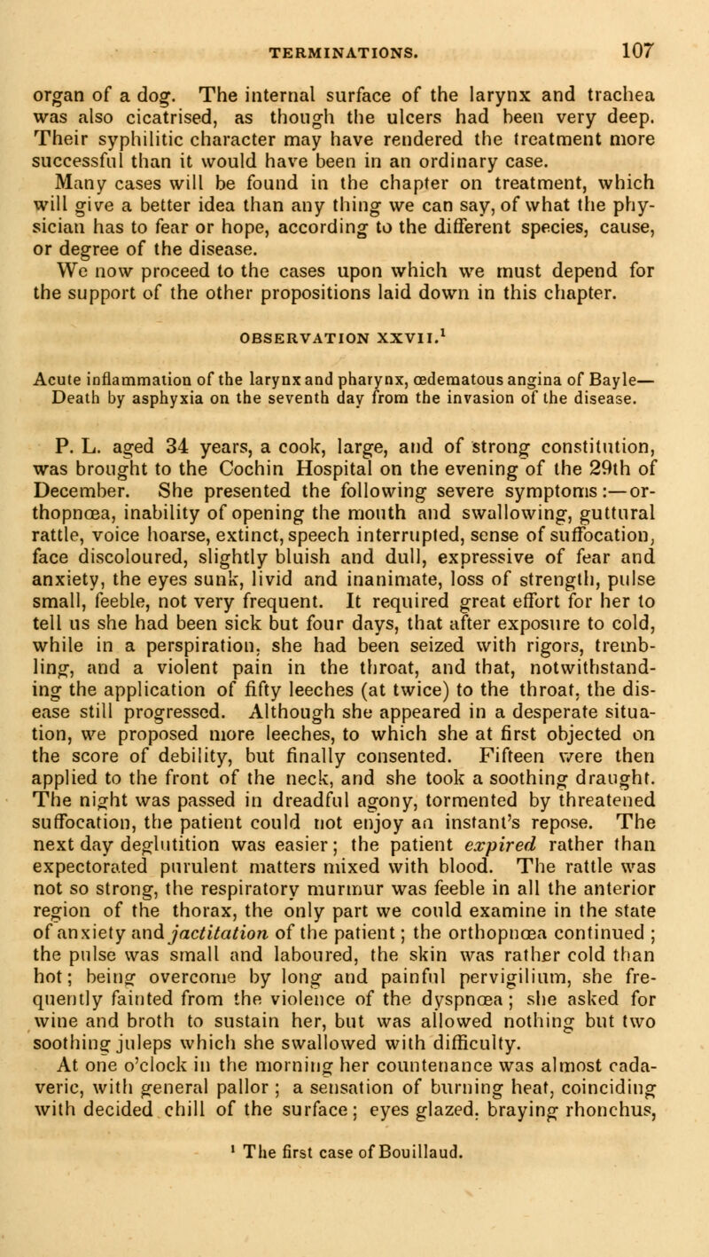 organ of a dog. The internal surface of the larynx and trachea was also cicatrised, as though the ulcers had heen very deep. Their syphilitic character may have rendered the treatment more successful than it would have been in an ordinary case. Many cases will be found in the chapter on treatment, which will give a better idea than any thing we can say, of what the phy- sician has to fear or hope, according to the different species, cause, or degree of the disease. We now proceed to the cases upon which we must depend for the support of the other propositions laid down in this chapter. OBSERVATION XXVII.1 Acute inflammation of the larynx and pharynx, oederaatous angina of Bayle— Death by asphyxia on the seventh day from the invasion of the disease. P. L. aged 34 years, a cook, large, and of strong constitution, was brought to the Cochin Hospital on the evening of the 29th of December. She presented the following severe symptoms :—or- thopnoea, inability of opening the mouth and swallowing, guttural rattle, voice hoarse, extinct, speech interrupted, sense of suffocation, face discoloured, slightly bluish and dull, expressive of fear and anxiety, the eyes sunk, livid and inanimate, loss of strength, pulse small, feeble, not very frequent. It required great effort for her to tell us she had been sick but four days, that after exposure to cold, while in a perspiration, she had been seized with rigors, tremb- ling, and a violent pain in the throat, and that, notwithstand- ing the application of fifty leeches (at twice) to the throat, the dis- ease still progressed. Although she appeared in a desperate situa- tion, we proposed more leeches, to which she at first objected on the score of debility, but finally consented. Fifteen were then applied to the front of the neck, and she took a soothing draught. The night was passed in dreadful agony, tormented by threatened suffocation, the patient could not enjoy an instant's repose. The next day deglutition was easier; the patient expired rather than expectorated purulent matters mixed with blood. The rattle was not so strong, the respiratory murmur was feeble in all the anterior region of the thorax, the only part we could examine in the state of anxiety and jactitation of the patient ; the orthopnoea continued ; the pulse was small and laboured, the skin was rather cold than hot; being overcome by long and painful pervigilium, she fre- quently fainted from the violence of the dyspnoea; she asked for wine and broth to sustain her, but was allowed nothing but two soothing juleps which she swallowed with difficulty. At one o'clock in the morning her countenance was almost cada- veric, with general pallor ; a sensation of burning heat, coinciding with decided chill of the surface; eyes glazed, braying rhonchus, 1 The first case of Bouillaud.
