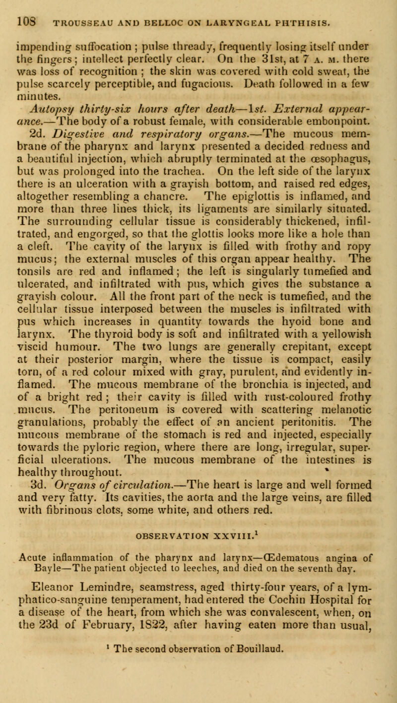 impending suffocation ; pulse thread/, frequently losing itself under the fingers; intellect perfectly clear. On the 31st, at 7 a. m. there was loss of recognition ; the skin was covered with cold sweat, the pulse scarcely perceptible, and fugacious. Death followed in a few minutes. Autopsy thirty-six hours after death—1st. External appear- ance.—The body of a robust female, with considerable embonpoint. 2d. Digestive and respiratory organs.—The mucous mem- brane of the pharynx and larynx presented a decided redness and a beautiful injection, which abruptly terminated at the oesophagus, but was prolonged into the trachea. On the left side of the larynx there is an ulceration with a grayish bottom, and raised red edges, altogether resembling a chancre. The epiglottis is inflamed, and more than three lines thick, its ligaments are similarly situated. The surrounding cellular tissue is considerably thickened, infil- trated, and engorged, so that the glottis looks more like a hole than a cleft. The cavity of the larynx is filled with frothy and ropy- mucus; the external muscles of this organ appear healthy. The tonsils are red and inflamed; the left is singularly tumefied and ulcerated, and infiltrated with pus, which gives the substance a grayish colour. All the front part of the neck is tumefied, and the cellular tissue interposed between the muscles is infiltrated with pus which increases in quantity towards the hyoid bone and larynx. The thyroid body is soft and infiltrated with a yellowish viscid humour. The two lungs are generally crepitant, except at their posterior margin, where the tissue is compact, easily torn, of a red colour mixed with gray, purulent, and evidently in- flamed. The mucous membrane of the bronchia is injected, and of a bright red ; their cavity is filled with rust-coloured frothy mucus. The peritoneum is covered with scattering melanotic granulations, probably the effect of an ancient peritonitis. The mucous membrane of the stomach is red and injected, especially towards the pyloric region, where there are long, irregular, super- ficial ulcerations. The mucous membrane of the intestines is healthy throughout. % 3d. Organs of circulation.—The heart is large and well formed and very fatty. Its cavities, the aorta and the large veins, are filled with fibrinous clots, some white, and others red. OBSERVATION XXVIII.1 Acute inflammation of the pharynx and larynx—(Edematous angina of Bayle—The patient objected to leeches, and died on the seventh day. Eleanor Lemindre, seamstress, aged thirty-four years, of a lym- phatico-sanguine temperament, had entered the Cochin Hospital for a disease of the heart, from which she was convalescent, when, on the 23d of February, 1S22, after having eaten more than usual, 1 The second observation of Bouillaud.