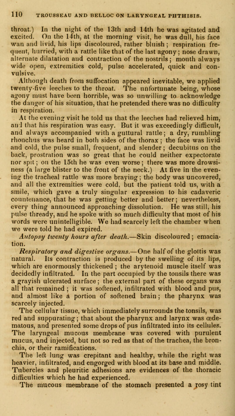 throat.) In the night of the 13th and 14th he was agitated and excited. On the 14th, at the morning visit, he was dull, his face wan and livid, his lips discoloured, rather bluish; respiration fre- quent, hurried, with a rattle like that of the last agony ; nose drawn, alternate dilatation and contraction of the nostrils; mouth always wide open, extremities cold, pulse accelerated, quick and con- vulsive. Although death from suffocation appeared inevitable, we applied twenty-five leeches to the throat. The unfortunate being, whose agony must have been horrible, was so unwilling to acknowledge the danger of his situation, that he pretended there was no difficulty in respiration. At the evening visit he told us that the leeches had relieved him, and that his respiration was easy. But it was exceedingly difficult, and always accompanied with a guttural rattle; a dry, rumbling rhonchus was heard in both sides of the thorax ; the face was livid and cold, the pulse small, frequent, and slender ; decubitus on the back, prostration was so great that he could neither expectorate nor spit ; on the 15th he was even worse ; there was more drowsi- ness (a large blister to the front of the neck.) At five in the even- ing the tracheal rattle was more braying; the body was uncovered, and all the extremities were cold, but the patient told us, with a smile, which gave a truly singular expression to his cadaveric countenance, that he was getting better and better; nevertheless, every thing announced approaching dissolution. He was still, his pulse thready, and he spoke with so much difficulty that most of his words were unintelligible. We had scarcely left the chamber when we were told he had expired. Autopsy twenty hours after death.—Skin discoloured ; emacia- tion. Respiratory and digestive organs.—One half of the glottis was natural. Its contraction is produced by the swelling of its lips, which are enormously thickened ; the arytenoid muscle itself was decidedly infiltrated. In the part occupied by the tonsils there was a grayish ulcerated surface; the external part of these organs was all that remained ; it was softened, infiltrated with blood and pus, and almost like a portion of softened brain ; the pharynx was scarcely injected. The cellular tissue, which immediately surrounds the tonsils, was red and suppurating; that about the pharynx and larynx was oede- matous, and presented some drops of pus infiltrated into its cellules. The laryngeal mucous membrane was covered with purulent mucus, and injected, but not so red as that of the trachea, the bron- chia, or their ramifications. The left lung was crepitant and healthy, while the right was heavier, infiltrated, and engorged with blood at its base and middle. Tubercles and pleuritic adhesions are evidences of the thoracic difficulties which he had experienced. The mucous membrane of the stomach presented a rosy tint
