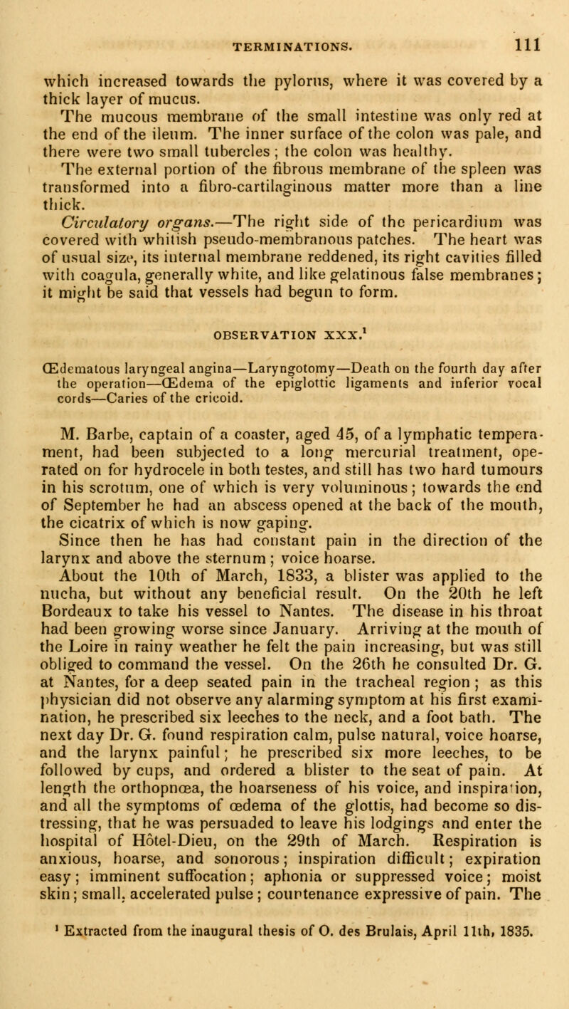 which increased towards the pylorus, where it was covered by a thick layer of mucus. The mucous membrane of the small intestine was only red at the end of the ileum. The inner surface of the colon was pale, and there were two small tubercles ; the colon was healthy. The external portion of the fibrous membrane of the spleen was transformed into a fibro-cartilaginous matter more than a line thick. Circulatory organs.—The right side of the pericardium was covered with whitish pseudo-membranous patches. The heart was of usual size, its internal membrane reddened, its right cavities filled with coagula, generally white, and like gelatinous false membranes ; it might be said that vessels had begun to form. OBSERVATION XXX.1 (Edematous laryngeal angina—Laryngotomy—Death on the fourth day after the operation—CEdema of the epiglottic ligaments and inferior vocal cords—Caries of the cricoid. M. Barbe, captain of a coaster, aged 45, of a lymphatic tempera- ment, had been subjected to a long mercurial treatment, ope- rated on for hydrocele in both testes, and still has two hard tumours in his scrotum, one of which is very voluminous ; towards the end of September he had an abscess opened at the back of the mouth, the cicatrix of which is now gaping. Since then he has had constant pain in the direction of the larynx and above the sternum ; voice hoarse. About the 10th of March, 1833, a blister was applied to the nucha, but without any beneficial result. On the 20th he left Bordeaux to take his vessel to Nantes. The disease in his throat had been growing worse since January. Arriving at the mouth of the Loire in rainy weather he felt the pain increasing, but was still obliged to command the vessel. On the 26th he consulted Dr. G. at Nantes, for a deep seated pain in the tracheal region ; as this physician did not observe any alarming symptom at his first exami- nation, he prescribed six leeches to the neck, and a foot bath. The next day Dr. G. found respiration calm, pulse natural, voice hoarse, and the larynx painful ; he prescribed six more leeches, to be followed by cups, and ordered a blister to the seat of pain. At length the orthopncea, the hoarseness of his voice, and inspira'ion, and all the symptoms of oedema of the glottis, had become so dis- tressing, that he was persuaded to leave his lodgings and enter the hospital of Hôtel-Dieu, on the 29th of March. Respiration is anxious, hoarse, and sonorous ; inspiration difficult ; expiration easy; imminent suffocation; aphonia or suppressed voice; moist skin; small, accelerated pulse ; countenance expressive of pain. The 1 Extracted from the inaugural thesis of O. des Brûlais, April 11th, 1835.