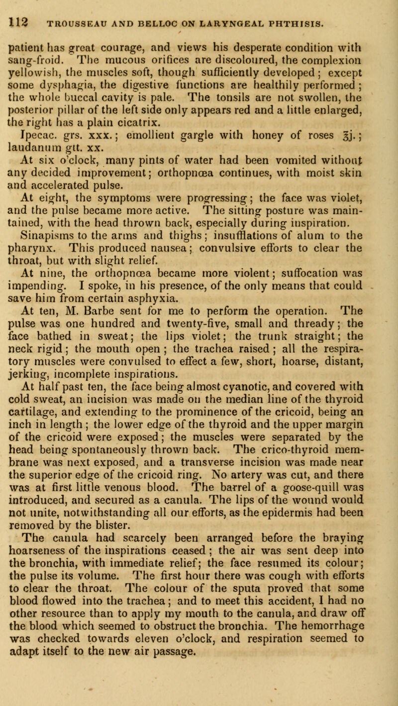 patient fias great courage, and views his desperate condition with sang-froid. The mucous orifices are discoloured, the complexion yellowish, the muscles soft, though sufficiently developed ; except some dysphagia, the digestive functions are healthily performed ; the whole buccal cavity is pale. The tonsils are not swollen, the posterior pillar of the left side only appears red and a little enlarged, the right has a plain cicatrix. Ipecac, grs. xxx. ; emollient gargle with honey of roses gj. ; laudanum gtt. xx. At six o'clock, many pints of water had been vomited without any decided improvement; orthopncea continues, with moist skin and accelerated pulse. At eight, the symptoms were progressing ; the face was violet, and the pulse became more active. The sitting posture was main- tained, with the head thrown back, especially during inspiration. Sinapisms to the arms and thighs; insufflations of alum to the pharynx. This produced nausea ; convulsive efforts to clear the throat, but with slight relief. At nine, the orthopncea became more violent ; suffocation was impending. I spoke, in his presence, of the only means that could save him from certain asphyxia. At ten, M. Barbe sent for me to perform the operation. The pulse was one hundred and twenty-five, small and thready ; the face bathed in sweat; the lips violet; the trunk straight; the neck rigid ; the mouth open ; the trachea raised ; all the respira- tory muscles were convulsed to effect a few, short, hoarse, distant, jerking, incomplete inspirations. At half past ten, the face being almost cyanotic, and covered with cold sweat, an incision was made on the median line of the thyroid cartilage, and extending to the prominence of the cricoid, being an inch in length ; the lower edge of the thyroid and the upper margin of the cricoid were exposed ; the muscles were separated by the head being spontaneously thrown back. The crico-thyroid mem- brane was next exposed, and a transverse incision was made near the superior edge of the cricoid ring. No artery was cut, and there was at first little venous blood. The barrel of a goose-quill was introduced, and secured as a canula. The lips of the wound would not unite, notwithstanding all our efforts, as the epidermis had been removed by the blister. The canula had scarcely been arranged before the braying hoarseness of the inspirations ceased ; the air was sent deep into the bronchia, with immediate relief; the face resumed its colour; the pulse its volume. The first hour there was cough with efforts to clear the throat. The colour of the sputa proved that some blood flowed into the trachea ; and to meet this accident, I had no other resource than to apply my mouth to the canula, and draw off the blood which seemed to obstruct the bronchia. The hemorrhage was checked towards eleven o'clock, and respiration seemed to adapt itself to the new air passage.