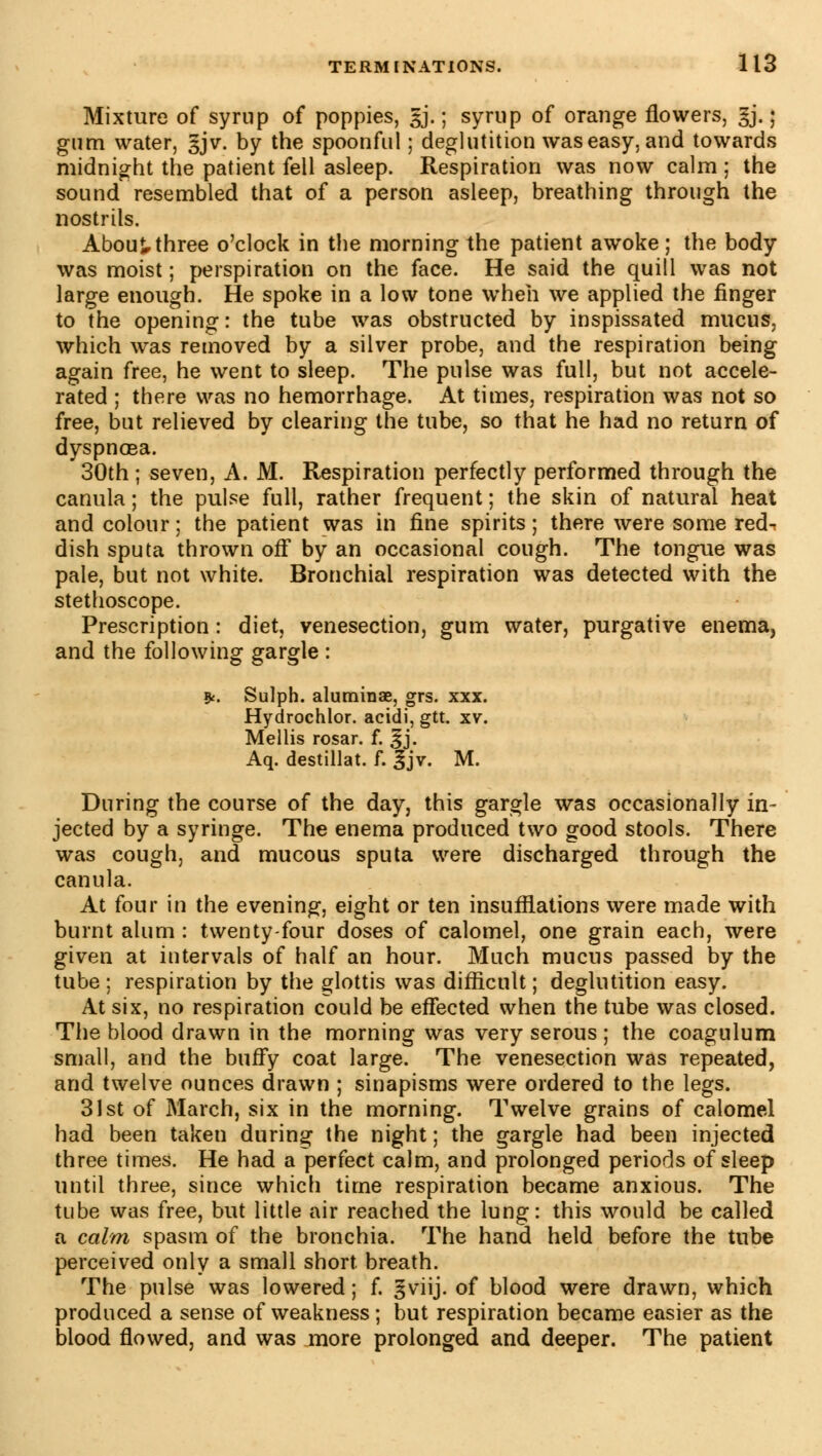 Mixture of syrup of poppies, gj. ; syrup of orange flowers, gj. ; gum water, §jv. by the spoonful ; deglutition was easy, and towards midnight the patient fell asleep. Respiration was now calm ; the sound resembled that of a person asleep, breathing through the nostrils. About three o'clock in the morning the patient awoke ; the body was moist ; perspiration on the face. He said the quill was not large enough. He spoke in a low tone when we applied the finger to the opening : the tube was obstructed by inspissated mucus, which was removed by a silver probe, and the respiration being again free, he went to sleep. The pulse was full, but not accele- rated ; there was no hemorrhage. At times, respiration was not so free, but relieved by clearing the tube, so that he had no return of dyspnoea. 30th ; seven, A. M. Respiration perfectly performed through the canula ; the pulse full, rather frequent ; the skin of natural heat and colour ; the patient was in fine spirits ; there were some red- dish sputa thrown off by an occasional cough. The tongue was pale, but not white. Bronchial respiration was detected with the stethoscope. Prescription : diet, venesection, gum water, purgative enema, and the following gargle : &. Sulph. aluminae, grs. xxx. Hydrochlor. acidi, gtt. xv. Mellis rosar. f. £j. Aq. destillat. f. 3jv. M. During the course of the day, this gargle was occasionally in- jected by a syringe. The enema produced two good stools. There was cough, and mucous sputa were discharged through the canula. At four in the evening, eight or ten insufflations were made with burnt alum : twenty-four doses of calomel, one grain each, were given at intervals of half an hour. Much mucus passed by the tube ; respiration by the glottis was difficult ; deglutition easy. At six, no respiration could be effected when the tube was closed. The blood drawn in the morning was very serous ; the coagulum small, and the buffy coat large. The venesection was repeated, and twelve ounces drawn ; sinapisms were ordered to the legs. 31st of March, six in the morning. Twelve grains of calomel had been taken during the night ; the gargle had been injected three times. He had a perfect calm, and prolonged periods of sleep until three, since which time respiration became anxious. The tube was free, but little air reached the lung: this would be called a calm spasm of the bronchia. The hancl held before the tube perceived only a small short breath. The pulse was lowered ; f. ^viij. of blood were drawn, which produced a sense of weakness ; but respiration became easier as the blood flowed, and was more prolonged and deeper. The patient