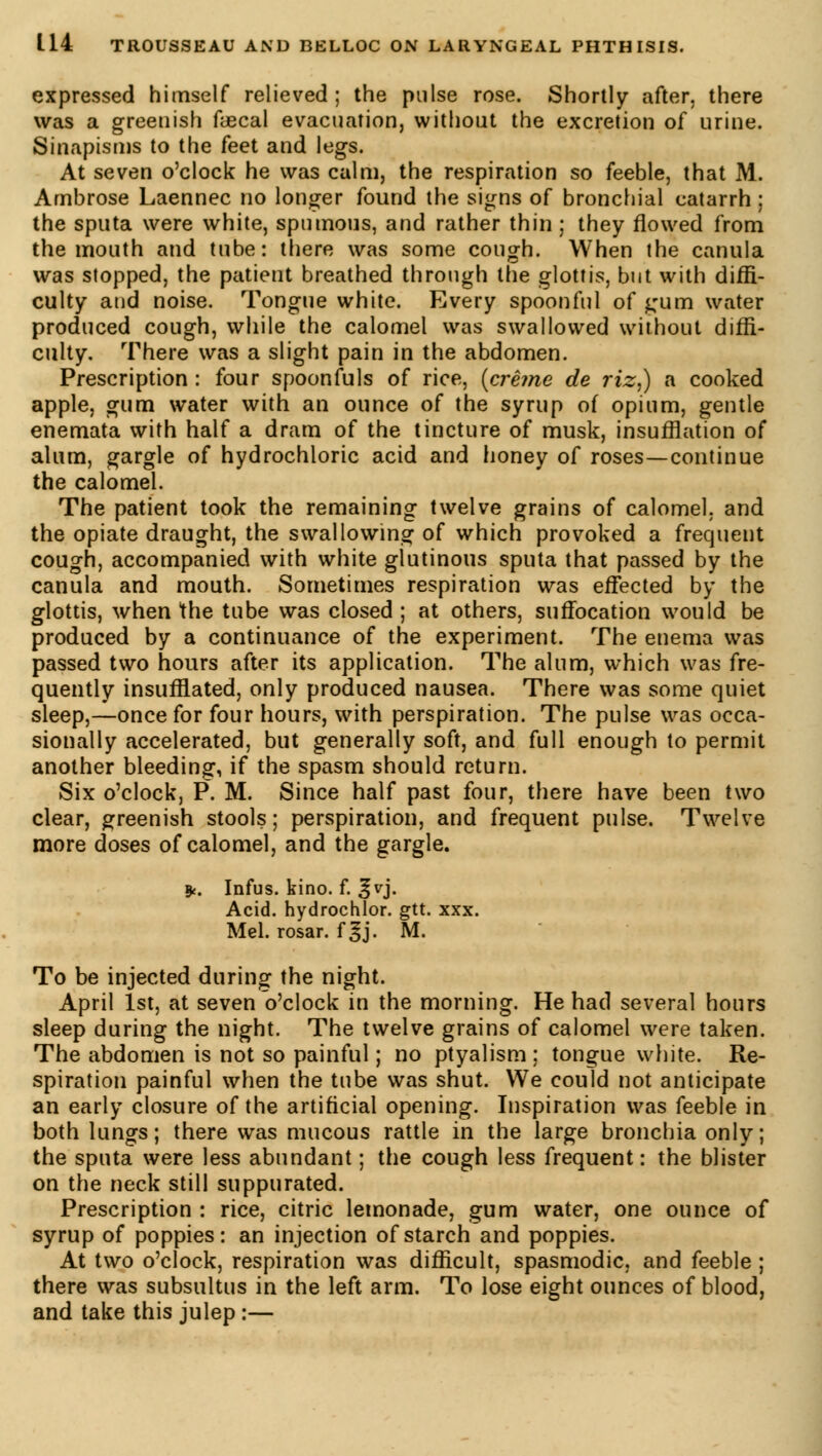 expressed himself relieved; the pulse rose. Shortly after, there was a greenish faecal evacuation, without the excretion of urine. Sinapisms to the feet and legs. At seven o'clock he was calm, the respiration so feeble, that M. Ambrose Laennec no longer found the signs of bronchial catarrh ; the sputa were white, spumous, and rather thin ; they flowed from the mouth and tube: there was some cough. When the canula was stopped, the patient breathed through the glottis, but with diffi- culty and noise. Tongue white. Every spoonful of <;um water produced cough, while the calomel was swallowed without diffi- culty. There was a slight pain in the abdomen. Prescription : four spoonfuls of rice, {crème de riz,) a cooked apple, gum water with an ounce of the syrup of opium, gentle enemata with half a dram of the tincture of musk, insufflation of alum, gargle of hydrochloric acid and honey of roses—continue the calomel. The patient took the remaining twelve grains of calomel, and the opiate draught, the swallowing of which provoked a frequent cough, accompanied with white glutinous sputa that passed by the canula and mouth. Sometimes respiration was effected by the glottis, when the tube was closed ; at others, suffocation would be produced by a continuance of the experiment. The enema was passed two hours after its application. The alum, which was fre- quently insufflated, only produced nausea. There was some quiet sleep,—once for four hours, with perspiration. The pulse was occa- sionally accelerated, but generally soft, and full enough to permit another bleeding, if the spasm should return. Six o'clock, P. M. Since half past four, there have been two clear, greenish stools; perspiration, and frequent pulse. Twelve more doses of calomel, and the gargle. 8<. Infus. kino. f. ^vj. Acid, hydrochlor. gtt. xxx. Mel. rosar. f §j. M. To be injected during the night. April 1st, at seven o'clock in the morning. He had several hours sleep during the night. The twelve grains of calomel were taken. The abdomen is not so painful ; no ptyalism ; tongue white. Re- spiration painful when the tube was shut. We could not anticipate an early closure of the artificial opening. Inspiration was feeble in both lungs; there was mucous rattle in the large bronchia only; the sputa were less abundant ; the cough less frequent : the blister on the neck still suppurated. Prescription : rice, citric lemonade, gum water, one ounce of syrup of poppies: an injection of starch and poppies. At two o'clock, respiration was difficult, spasmodic, and feeble ; there was subsultus in the left arm. To lose eight ounces of blood, and take this julep :—
