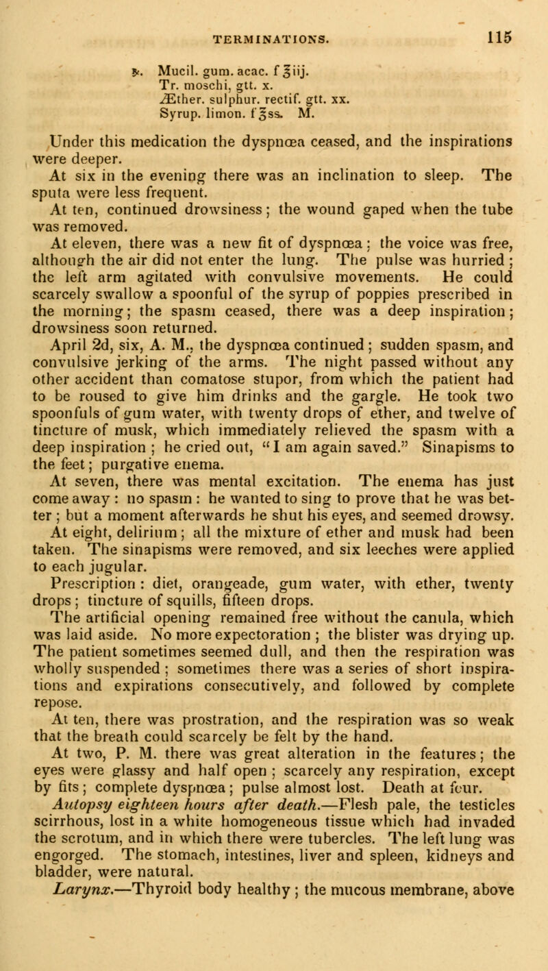 *. Mucil. gum. acac. f ^iij. Tr. moschi, gtt. x. iEther. sulphur, rectif. gtt. xx. Syrup, limon, f'^ss- M. Under this medication the dyspnoea ceased, and the inspirations were deeper. At six in the evening there was an inclination to sleep. The sputa were less frequent. At ten, continued drowsiness ; the wound gaped when the tube was removed. At eleven, there was a new fit of dyspnoea: the voice was free, although the air did not enter the lung. The pulse was hurried ; the left arm agitated with convulsive movements. He could scarcely swallow a spoonful of the syrup of poppies prescribed in the morning; the spasm ceased, there was a deep inspiration; drowsiness soon returned. April 2d, six, A. M., the dyspnoea continued ; sudden spasm, and convulsive jerking of the arms. The night passed without any other accident than comatose stupor, from which the patient had to be roused to give him drinks and the gargle. He took two spoonfuls of gum water, with twenty drops of ether, and twelve of tincture of musk, which immediately relieved the spasm with a deep inspiration ; he cried out, I am again saved. Sinapisms to the feet; purgative enema. At seven, there was mental excitation. The enema has just come away : no spasm : he wanted to sing to prove that he was bet- ter ; but a moment afterwards he shut his eyes, and seemed drowsy. At eight, delirium ; ail the mixture of ether and musk had been taken. The sinapisms were removed, and six leeches were applied to each jugular. Prescription : diet, orangeade, gum water, with ether, twenty drops; tincture of squills, fifteen drops. The artificial opening remained free without the canula, which was laid aside. No more expectoration ; the blister was drying up. The patient sometimes seemed dull, and then the respiration was wholly suspended ; sometimes there was a series of short inspira- tions and expirations consecutively, and followed by complete repose. At ten, there was prostration, and the respiration was so weak that the breath could scarcely be felt by the hand. At two, P. M. there was great alteration in the features ; the eyes were glassy and half open ; scarcely any respiration, except by fits; complete dyspnoea; pulse almost lost. Death at four. Autopsy eighteen hours after death.—Flesh pale, the testicles scirrhous, lost in a white homogeneous tissue which had invaded the scrotum, and in which there were tubercles. The left lung was engorged. The stomach, intestines, liver and spleen, kidneys and bladder, were natural. Larynx.—Thyroid body healthy ; the mucous membrane, above